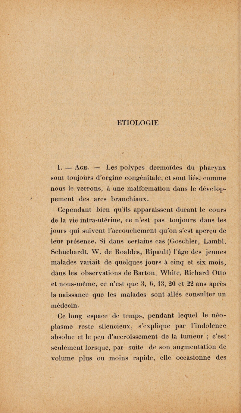 ETIOLOGIE I. — Age. — Les polypes dermoïdes du pharynx sont toujours d’orgine congénitale, et sont liés, comme nous le verrons, à une malformation dans le dévelop¬ pement des arcs branchiaux. Cependant bien qu’ils apparaissent durant le cours de la vie intra-utérine, ce n’est pas toujours dans les jours qui suivent l’accouchement qu’on s’est aperçu de leur présence. Si dans certains cas (Goschler, Lambl, Schuchardt, W. de Roaldes, Ripault) l’âge des jeunes malades variait de quelques jours à cinq et six mois, dans les observations de Rarton, White, Richard Otto et nous-même, ce n’est que 3, 6, 13, 20 et 22 ans après la naissance que les malades sont allés consulter un médecin. Ce long espace de temps, pendant lequel le néo¬ plasme reste silencieux, s’explique par l’indolence absolue et le peu d’accroissement de la tumeur ; c’est * seulement lorsque, par suite de son augmentation de volume plus ou moins rapide, elle occasionne des