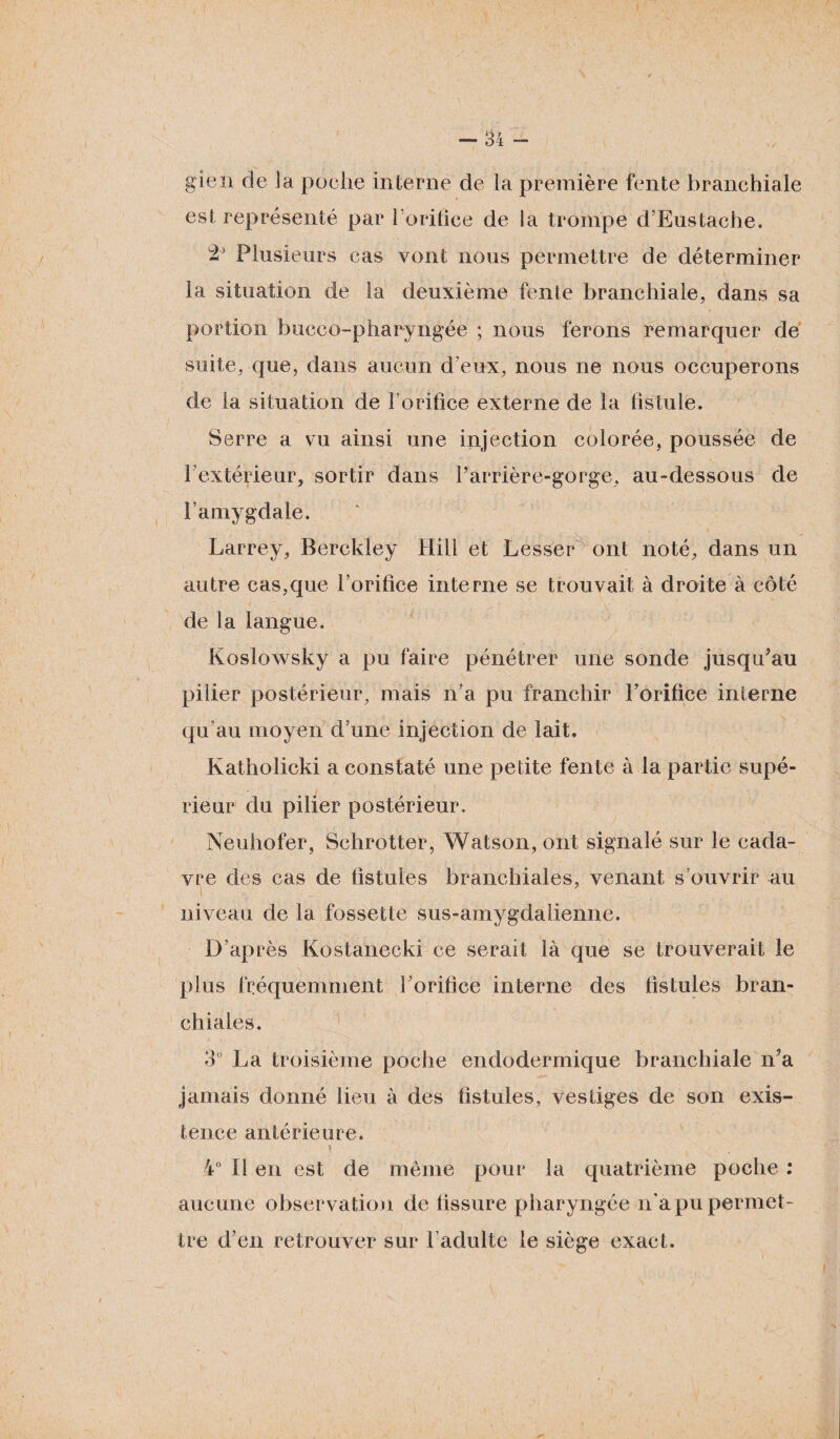 gien de la poche interne de la première fente branchiale est représenté par l’orifice de la trompe d’Eustache. Plusieurs cas vont nous permettre de déterminer la situation de la deuxième fente branchiale, dans sa portion bucco-phapyngée ; nous ferons remarquer de suite, que, dans aucun d'eux, nous ne nous occuperons de la situation de l’orifice externe de la fistule. Serre a vu ainsi une injection colorée, poussée de 1 extérieur, sortir dans l’arrière-gorge, au-dessous de l’amygdale. Larrey, Berckley Hili et Lesser ont noté, dans un autre cas,que l’orifice interne se trouvait à droite à côté de la langue. Koslowsky a pu faire pénétrer une sonde jusqu'au pilier postérieur, mais n’a pu franchir l’orifice interne qu’au moyen d’une injection de lait. Katholicki a constaté une petite fente à la partie supé¬ rieur du pilier postérieur. Neuhofer, Schrotter, Watson, ont signalé sur le cada¬ vre des cas de fistules branchiales, venant s’ouvrir au niveau de la fossette sus-amygdalienne. D’après Kostanecki ce serait là que se trouverait le plus fréquemment l’orifice interne des fistules bran¬ chiales. 3° La troisième poche endodermique branchiale n’a jamais donné lieu à des fistules, vestiges de son exis¬ tence antérieure. 4° Il en est de même pour la quatrième poche : aucune observation de fissure pharyngée n’a pu permet¬ tre d’en retrouver sur l’adulte le siège exact.