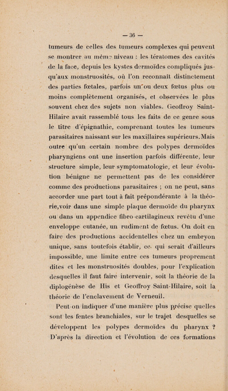 -36 - tumeurs de celles des tumeurs complexes qui peuvent se montrer au même niveau : les tératomes des cavités de la face, depuis les kystes dermoïdes compliqués jus¬ qu’aux monstruosités, où Ton reconnaît distinctement des parties fœtales, parfois un'ou deux fœtus plus ou moins complètement organisés, et observées le plus souvent chez des sujets non viables. Geoffroy Saint- Hilaire avait rassemblé tous les faits de ce genre sous le titre d’épignathie, comprenant toutes les tumeurs parasitaires naissant sur les maxillaires supérieurs. Mais outre qu’un certain nombre des polypes dermoïdes pharyngiens ont une insertion parfois différente, leur structure simple, leur symptomatologie, et leur évolu¬ tion bénigne ne permettent pas de les considérer comme des productions parasitaires ; on ne peut, sans accorder une part tout à fait prépondérante à la théo¬ rie, voir dans une simple plaque dermoïde du pharynx ou dans un appendice fïbro-cartilagineux revêtu d’une enveloppe cutanée, un rudiment de fœtus. On doit en faire des productions accidentelles chez un embryon unique, sans toutefois établir, ce qui serait d’ailleurs impossible, une limite entre ces tumeurs proprement dites et les monstruosités doubles, pour l’explication desquelles il faut faire intervenir, soit la théorie de la diplogénèse de His et Geoffroy Saint-Hilaire, soit la théorie de l'enclavement de Yerneuil. Peut on indiquer d’une manière plus précise quelles sont les fentes branchiales, sur le trajet desquelles se développent les polypes dermoïdes du pharynx ? D’après la direction et l’évolution de ces formations *