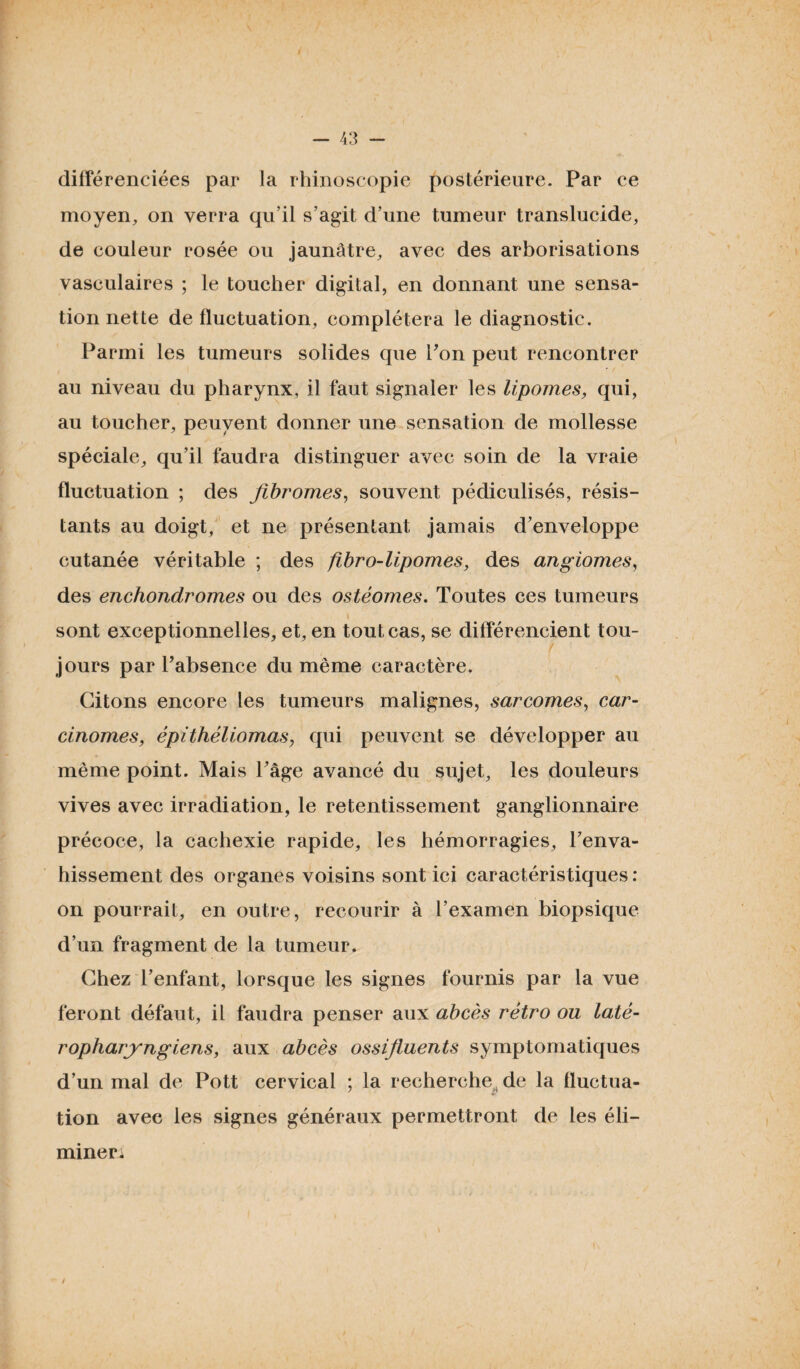 différenciées par la rhinoscopie postérieure. Par ce moyen, on verra qu’il s’agit d’une tumeur translucide, de couleur rosée ou jaunâtre, avec des arborisations vasculaires ; le toucher digital, en donnant une sensa¬ tion nette de fluctuation, complétera le diagnostic. Parmi les tumeurs solides que Pon peut rencontrer au niveau du pharynx, il faut signaler les lipomes, qui, au toucher, peuvent donner une sensation de mollesse spéciale, qu’il faudra distinguer avec soin de la vraie fluctuation ; des fibromes, souvent pédiculisés, résis¬ tants au doigt, et ne présentant jamais d’enveloppe cutanée véritable ; des fibro-lipomes, des angiomes, des enchondromes ou des ostéomes. Toutes ces tumeurs sont exceptionnelles, et, en tout cas, se différencient tou¬ jours par l’absence du même caractère. Citons encore les tumeurs malignes, sarcomes, car¬ cinomes, épithéliomas, qui peuvent se développer au même point. Mais Page avancé du sujet, les douleurs vives avec irradiation, le retentissement ganglionnaire précoce, la cachexie rapide, les hémorragies, Penva- hissement des organes voisins sont ici caractéris tiques : on pourrait, en outre, recourir à l’examen biopsique d’un fragment de la tumeur. Chez l’enfant, lorsque les signes fournis par la vue feront défaut, il faudra penser aux abcès rétro ou laté- ropharyngiens, aux abcès ossifluents symptomatiques d’un mal de Pott cervical ; la recherche de la fluctua¬ tion avec les signes généraux permettront de les éli¬ mine ri