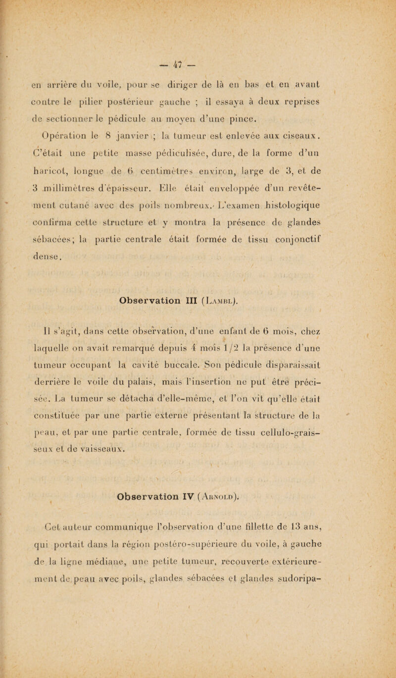 — 4? — en arrière du voile, pour se diriger de là en bas et en avant contre le pilier postérieur gauche ; il essaya à deux reprises de sectionner le pédicule au moyen d’une pince. Opération le 8 janvier ; la tumeur est enlevée aux ciseaux. i C’était une petite masse pédiculisée, dure, de la forme d’un haricot, longue de 6 centimètres environ, large de 3, et de 3 millimètres d’épaisseur. Elle était enveloppée d’un revête¬ ment cutané avec des poils nombreux.' L’examen histologique confirma cette structure et y montra la présence de glandes sébacées; la partie centrale était formée de tissu conjonctif dense. Observation ÎII (Lambl). 11 s’agit, dans cette observation, d’une enfant de 6 mois, chez laquelle on avait remarqué depuis 4 mois 1/2 la présence d une tumeur occupant la cavité buccale. Son pédicule disparaissait derrière le voile du palais, mais l’insertion ne put être préci¬ sée. La tumeur se détacha d’elle-mème, et l’on vit qu’elle était constituée par une partie externe présentant la structure de la peau, et par une partie centrale, formée de tissu cellulo-grais- seux et de vaisseaux. Observation IV (Arnold). Cet auteur communique l’observation d’une fillette de 13 ans, qui portait dans la région postéro-supérieure du voile, à gauche de la ligne médiane, une petite tumeur, recouverte extérieure¬ ment de peau avec poils, glandes sébacées et glandes sudoripa- I