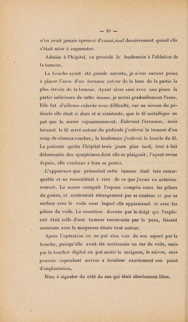 n’en avait jamais éprouvé d’ennui,sauf dernièrement quand elle s’était mise à augmenter. Admise à l’hôpital, on procéda le lendemain à l’ablation de la tumeur. La bouche ayant été grande ouverte, je n’eus aucune peine, à placer l’anse d’un écraseur autour de la base de la partie la plus étroite de la tumeur. Ayant alors saisi avec une pince la partie inférieure de cette masse, je serrai graduellement l’anse. Elle fut d’ailleurs enlevée avec difficulté, car au niveau du pé¬ dicule elle était si dure et si résistante, que le fil métallique ne put que la serrer vigoureusement. Enlevant l’écraseur, mais 1  . laissant le fil serré autour du pédicule j’enlevai la tumeur d’un coup de ciseaux courbes ; le lendemain j’enlevai la boucle du fil. La patiente quitta l’hôpital trois jours plus tard, tout à fait débarrassée des symptômes dont elle se plaignait ; l’ayant revue depuis, elle continue à bien se porter. L’apparence que présentait cette tumeur était très remar¬ quable et ne ressemblait à rien de ce que j’avais vu antérieu¬ rement. La masse occupait l’espace compris entre les piliers du gosier, et contrastait étrangement par sa couleur et par sa surface avec le voile sous lequel elle apparaissait et avec les piliers du voile. La sensation donnée par le doigt qui l’explo¬ rait était celle d’une tumeur recouverte par la peau, faisant contraste avec la muqueuse située tout autour. Après l’opération on ne put rien voir de son aspect par la bouche, puisqu’elle avait été sectionnée au ras du voile, mais par le toucher digital on put sentir le moignon, le suivre, sans pouvoir cependant arriver à localiser exactement son point d’implantation. Rien à signaler du côté du nez qui était absolument libre.