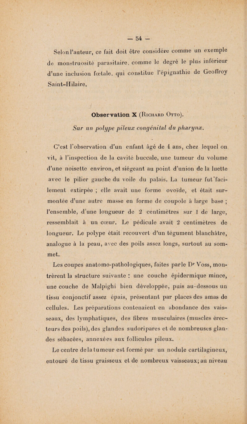 # Selon l’auteur, ce fait doit être considère comme un exemple de monstruosité parasitaire, comme le degré le plus inférieur d’une inclusion fœtale, qui constitue l’épignathie de Geoffroy Saint-Hilaire. ' / i ■ ■ . , ; -7 Observation X (Richard Otto). Sur un polype pileux congénital du pharynx. C’est l’observation d’un enfant âgé de 4 ans, chez lequel on vit, à l’inspection de la cavité buccale, une tumeur du volume d’une noisette environ, et siégeant au point d’union de la luette avec le pilier gauche du voile du palais. La tumeur fut'faci¬ lement extirpée ; elle avait une forme ovoïde, et était sur¬ montée d’une autre masse en forme de coupole à large base ; l’ensemble, d’une longueur de 2 centimètres sur 1 de large, ressemblait à un cœur. Le pédicule avait 2 centimètres de longueur. Le polype était recouvert d’un tégument blanchâtre, analogue à la peau, avec des poils assez longs, surtout au som¬ met. Les coupes anatomo-pathologiques, faites parle Dr Voss, mon- i  -s i, il trèrent la structure suivante : une couche épidermique mince, une couche de Malpighi bien développée, puis au-dessous un tissu conjonctif assez épais, présentant par places des amas de cellules. Les préparations contenaient en abondance des vais¬ seaux, des lymphatiques, des fibres musculaires (muscles érec- teursdes poils), des glandes sudoripares et de nombreuses glan¬ des sébacées, annexées aux follicules pileux. Le centre de la tumeur est formé par un nodule cartilagineux, entouré de tissu graisseux et de nombreux vaisseaux; au niveau