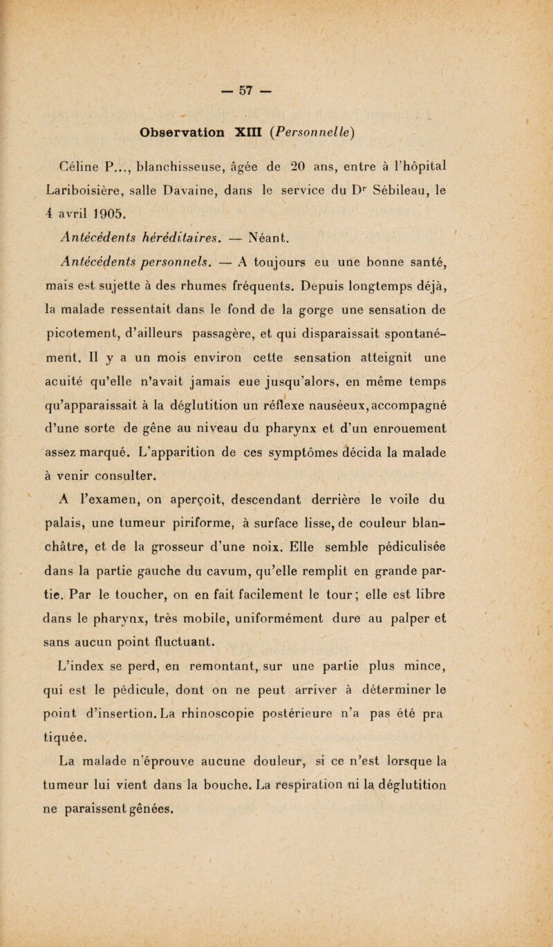 Observation XIII (Personnelle) Céline P..., blanchisseuse, âgée de 20 ans, entre à l’hôpital Lariboisière, salle Davaine, dans le service du Dr Sébileau, le 4 avril 1905. Antécédents héréditaires. — Néant. Antécédents personnels. — A toujours eu une bonne santé, mais est sujette à des rhumes fréquents. Depuis longtemps déjà, la malade ressentait dans le fond de la gorge une sensation de picotement, d’ailleurs passagère, et qui disparaissait spontané¬ ment. Il y a un mois environ cette sensation atteignit une acuité qu’elle n’avait jamais eue jusqu’alors, en même temps qu’apparaissait à la déglutition un réflexe nauséeux, accompagné d’une sorte de gêne au niveau du pharynx et d’un enrouement assez marqué. L’apparition de ces symptômes décida la malade à venir consulter. A l’examen, on aperçoit, descendant derrière le voile du palais, une tumeur piriforme, à surface lisse, de couleur blan¬ châtre, et de la grosseur d’une noix. Elle semble pédiculisée dans la partie gauche du cavum, qu’elle remplit en grande par¬ tie. Par le toucher, on en fait facilement le tour; elle est libre dans le pharynx, très mobile, uniformément dure au palper et sans aucun point fluctuant. L’index se perd, en remontant, sur une partie plus mince, qui est le pédicule, dont on ne peut arriver à déterminer le point d’insertion. La rhinoscopie postérieure n’a pas été pra tiquée. La malade n’éprouve aucune douleur, si ce n’est lorsque la tumeur lui vient dans la bouche. La respiration ni la déglutition ne paraissent gênées.