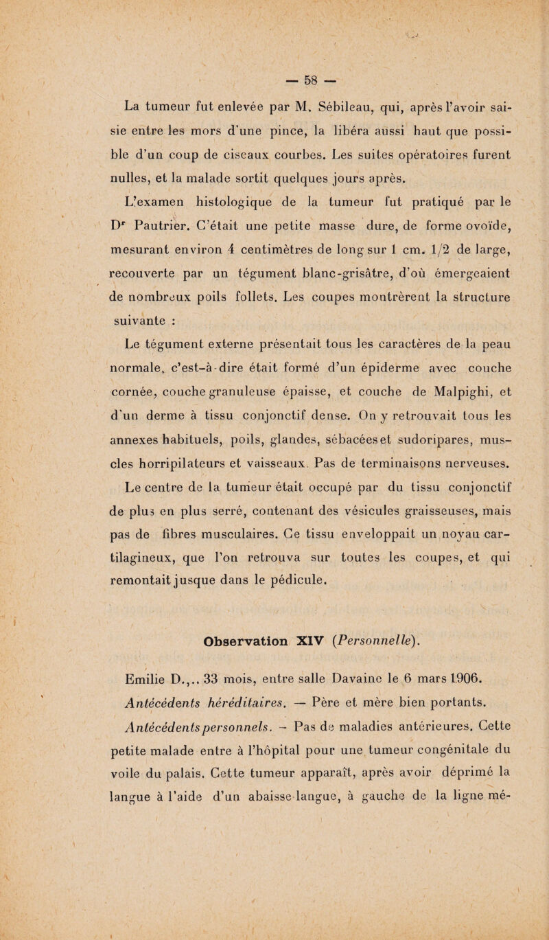 La tumeur fut enlevée par M, Sébileau, qui, après l’avoir sai¬ sie entre les mors d’une pince, la libéra aussi haut que possi¬ ble d’un coup de ciseaux courbes. Les suites opératoires furent nulles, et la malade sortit quelques jours après. L’examen histologique de la tumeur fut pratiqué par le Dr Pautrier. C’était une petite masse dure, de forme ovoïde, mesurant environ 4 centimètres de long sur 1 cm. 1/2 de large, recouverte par un tégument blanc-grisâtre, d’où émergeaient de nombreux poils follets. Les coupes montrèrent la structure suivante : Le tégument externe présentait tous les caractères de la peau normale^ c’est-à-dire était formé d’un épiderme avec couche cornée, couche granuleuse épaisse, et couche de Malpighi, et d'un derme à tissu conjonctif dense. On y retrouvait tous les annexes habituels, poils, glandes, sébacées et sudoripares, mus¬ cles horripilateurs et vaisseaux. Pas de terminaisons nerveuses. Le centre de la tumeur était occupé par du tissu conjonctif de plus en plus serré, contenant des vésicules graisseuses, mais pas de fibres musculaires. Ce tissu enveloppait un noyau car¬ tilagineux, que l’on retrouva sur toutes les coupes, et qui remontait jusque dans le pédicule. Observation XIV (Personnelle). t Emilie D.,.. 33 mois, entre salle Davaine le 6 mars 1906. Antécédents héréditaires. — Père et mère bien portants. Antécédents personnels. - Pas de maladies antérieures. Cette petite malade entre à l’hôpital pour une tumeur congénitale du voile du palais. Cette tumeur apparaît, après avoir déprimé la langue à l’aide d’un abaisse langue, à gauche de la ligne mé- i i i