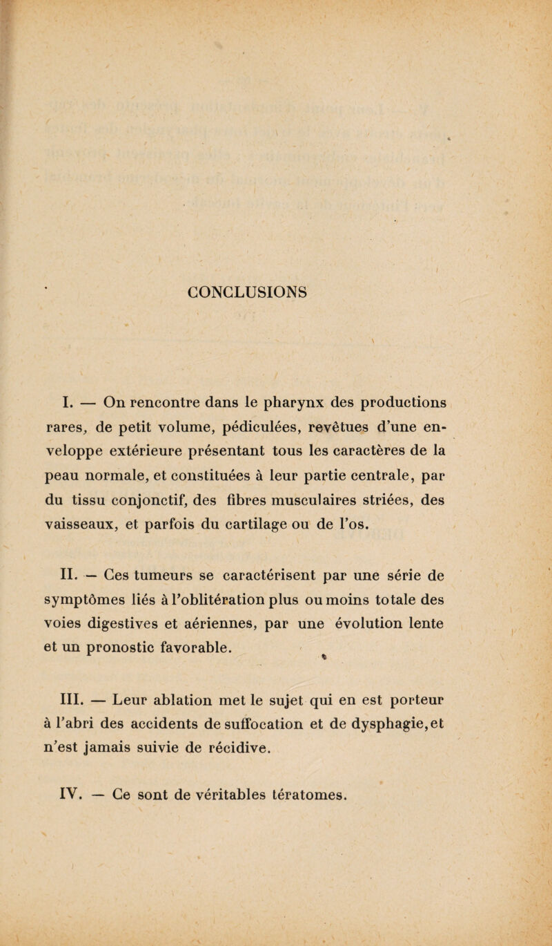 CONCLUSIONS I. — On rencontre dans le pharynx des productions rares, de petit volume, pédiculées, revêtues d’une en¬ veloppe extérieure présentant tous les caractères de la peau normale, et constituées à leur partie centrale, par du tissu conjonctif, des fibres musculaires striées, des vaisseaux, et parfois du cartilage ou de l’os. IL — Ces tumeurs se caractérisent par une série de symptômes liés à l’oblitération plus ou moins totale des voies digestives et aériennes, par une évolution lente et un pronostic favorable. III. — Leur ablation met le sujet qui en est porteur à l’abri des accidents de suffocation et de dysphagie, et n’est jamais suivie de récidive.