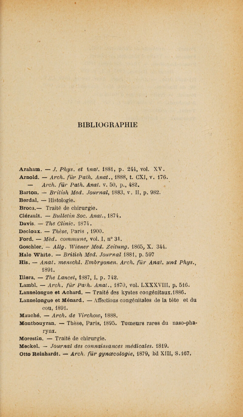 BIBLIOGRAPHIE Araham. — J. Phys, et inat. 1881, p. 244, vol. XV. Arnold. — Arch. für Path. Anat., 1888, t. GXI, v. 176. — Arch. fur Path. Anat. v. 50, p., 482. Barton. — British Med. Journal, 1883, v. II, p. 982. Berdal. — Histologie. Broca.— Traité de chirurgie. Clérault. — Bulletin Soc. Anat., 1874. Davis. — The Clinic. 1874. Decloux. — Thèse, Paris , 1900. Ford. — Mëd. commune, vol. I, n° 31. Goschler. — Allg. Wiener Med. Zeitung. 1865, X. 344. Haie White. — British Med. Journal 1881, p. 597 His. — Anat. menschl. Embryonen. Arch. fur Anal, und Phys., 1891. Illera. — The Lancet, 1887, I, p. 742. Lambl. — Arch. für Pa'h. Anal., 1870, vol. LXXXVIII, p. 516. Lannelongue et Achard. — Traité des kystes congénitaux,1886. Lannelongue et Ménard. — Affections congénitales de la tête et du cou, 1891. Mauché. — Arch. de Virchow, 1888. Montbouyran. — Thèse, Paris, 1895. Tumeurs rares du naso-pha- rynx. Morestin. — Traité de chirurgie. Meckel. — Journal des connaissances médicales. 1819. Otto Reinhardt. — Arch. für gynœcologie, 1879, bd XIII, S.167.