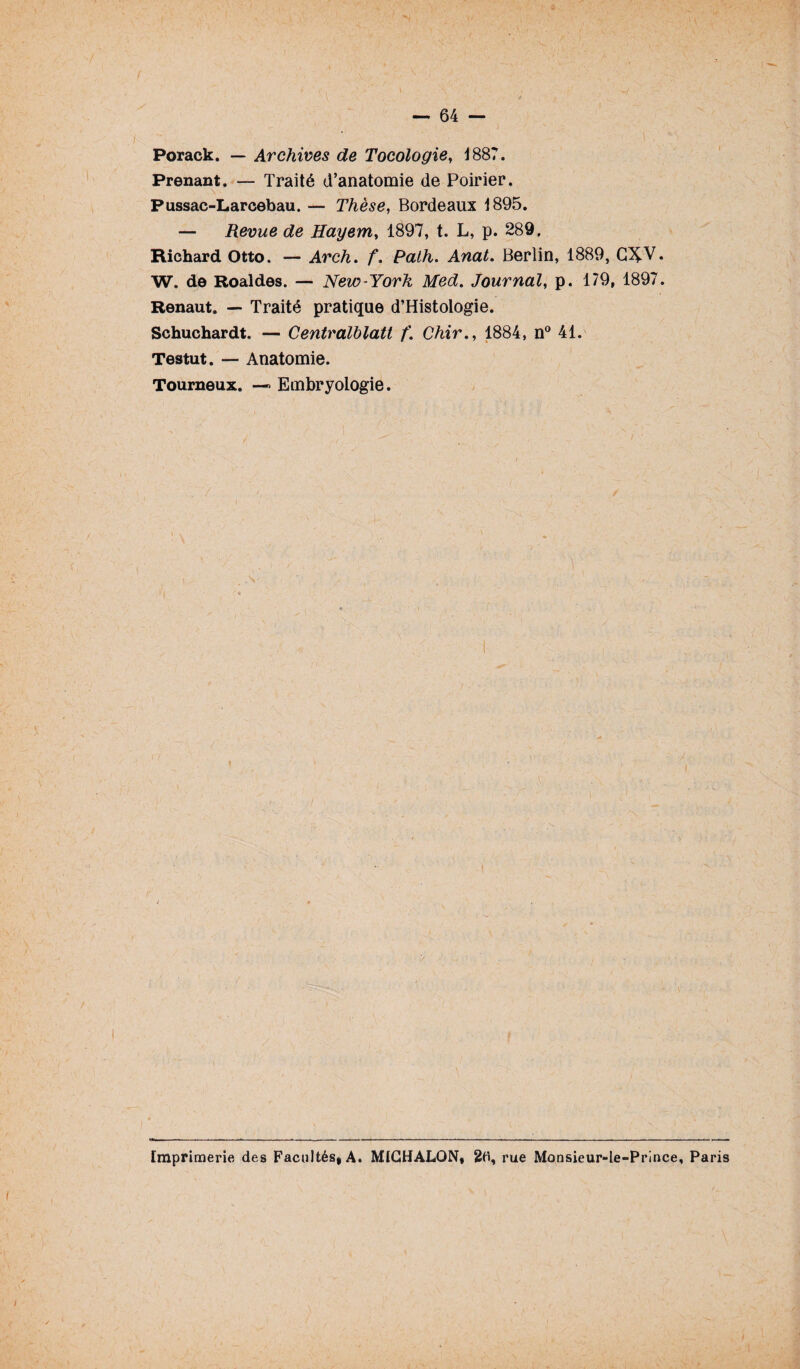 Porack. — Archives de Tocologie, 1887. Prenant. — Traité d’anatomie de Poirier. \ Pussac-Lareebau. — Thèse, Bordeaux 1895. — Revue de Hayem, 1897, t. L, p. 289, Richard Otto. — Arch. f. Path. Anat. Berlin, 1889, G^-V. W. de Roaldes. — New-York Med. Journal, p. 179, 1897. Renaut. — Traité pratique d’Histologie. Schuchardt. — Centralblatt f. Chir., 1884, n° 41. Testut. — Anatomie. Tourneux. —> Embryologie. Imprimerie des Facultés, A. MICHALON, 20, rue Monsieur-le-Prince, Paris