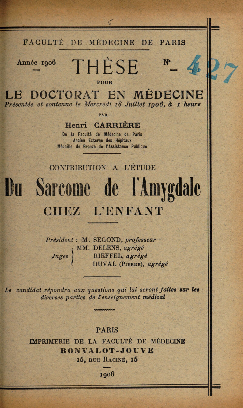 Année 1906 THÈSE N- 4 POUR LE DOCTORAT EN MÉDECINE Présentée et soutenue le Mercredi 18 Juillet igoô, à I heure PAR Henri CARRIÈRE De la Faculté de Médecine de Paris Ancien Externe des Hôpitaux Médaille de Bronze de l’Assistance Publique CONTRIBUTION A L’ÉTUDE Bu Sarcome de l'Amygdale CHEZ L’ENFANT Président : M. SEGOND, professeur , MM. DELENS, agrégé Juges | RIEFFEL, agrégé ( DUYAL (Pierre), agrégé Le candidat répondra aux questions qui lui seront faites sur les diverses parties de Venseignement médical PARIS IMPRIMERIE DE LA FACULTÉ DE MÉDECINE BON VALOT-JOUVE i5, rue Racine, i5 1906