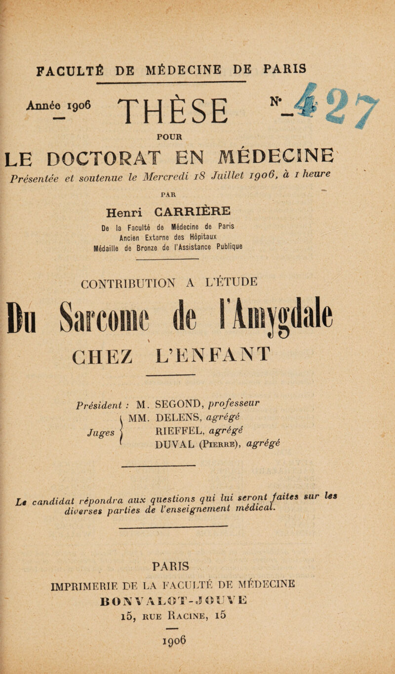 Année 1906 THÈSE N* éSLP'M , ’t ' POUR LE DOCTORAT EN MÉDECINE Présentée et soutenue le Mercredi 18 Juillet 1906, à 1 heure PAR Henri CARRIÈRE De la Faculté de Médecine de Paris Ancien Externe des Hôpitaux Médaille de Bronze de l’Assistance Publique CONTRIBUTION A L’ÉTUDE Du Sarcome de l’Amygdale CHEZ L’ENFANT Président : M. SEGOND, professeur i MM. DELENS, agrégé Juges ] RIEFFEL, agrégé ' DUVAL (Pierre), agrégé Lt candidat répondra aux questions qui lui seront Jattes sur les diverses parties de l'enseignement medical. PARIS IMPRIMERIE DE LA FACULTÉ DE MÉDECINE B O A V A 5.O S - «5 « V V E i5, rue Racine, i5 1906