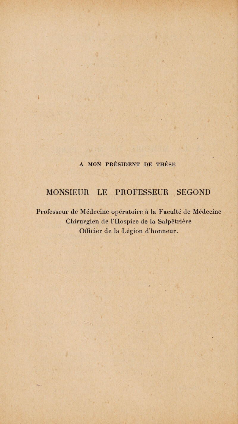 / A MON PRÉSIDENT DE THÈSE MONSIEUR LE PROFESSEUR SEGOND Professeur de Médecine opératoire à la Faculté de Médecine Chirurgien de l’Hospice de la Salpêtrière Officier de la Légion d’honneur.