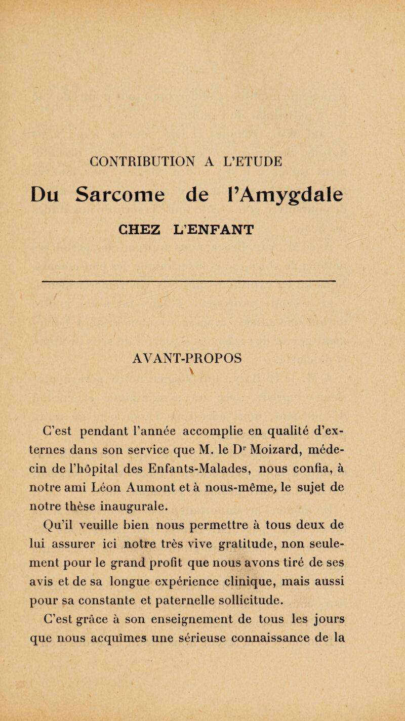 CONTRIBUTION A L’ETUDE Du Sarcome de l’Amygdale CHEZ L’ENFANT AVANT-PROPOS V C’est pendant l’année accomplie en qualité d’ex¬ ternes dans son service que M. le Dr Moizard, méde¬ cin de l’hôpital des Enfants-Malades, nous confia, à notre ami Léon Aumont et à nous-même, le sujet de notre thèse inaugurale. Qu’il veuille bien nous permettre à tous deux de lui assurer ici notre très vive gratitude, non seule¬ ment pour le grand profit que nous avons tiré de ses avis et de sa longue expérience clinique, mais aussi pour sa constante et paternelle sollicitude. C’est grâce à son enseignement de tous les jours que nous acquîmes une sérieuse connaissance de la