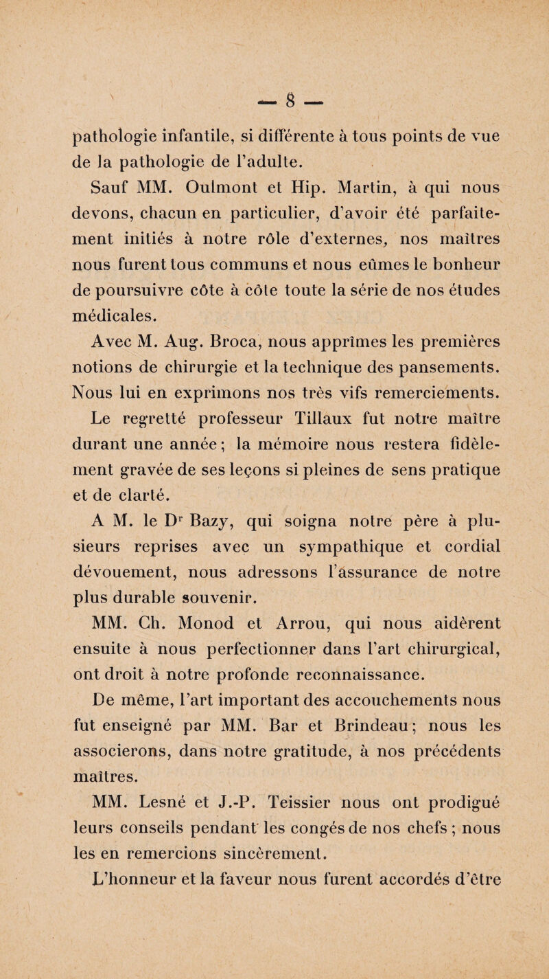 pathologie infantile, si différente à tous points de vue de la pathologie de l’adulte. Sauf MM. Oulmont et Hip. Martin, à qui nous devons, chacun en particulier, d’avoir été parfaite¬ ment initiés à notre rôle d’externes, nos maîtres nous furent tous communs et nous eûmes le bonheur de poursuivre côte à cote toute la série de nos études médicales. Avec M. Aug. Broca, nous apprîmes les premières notions de chirurgie et la technique des pansements. Nous lui en exprimons nos très vifs remerciements. Le regretté professeur Tillaux fut notre maître durant une année ; la mémoire nous restera fidèle¬ ment gravée de ses leçons si pleines de sens pratique et de clarté. A M. le Dr Bazy, qui soigna notre père à plu¬ sieurs reprises avec un sympathique et cordial dévouement, nous adressons l’assurance de notre plus durable souvenir. MM. Ch. Monod et Arrou, qui nous aidèrent ensuite à nous perfectionner dans l’art chirurgical, ont droit à notre profonde reconnaissance. De même, l’art important des accouchements nous fut enseigné par MM. Bar et Brindeau ; nous les associerons, dans notre gratitude, à nos précédents maîtres. MM. Lesné et J.-P. Teissier nous ont prodigué leurs conseils pendant les congés de nos chefs ; nous les en remercions sincèrement. L’honneur et la faveur nous furent accordés d’être