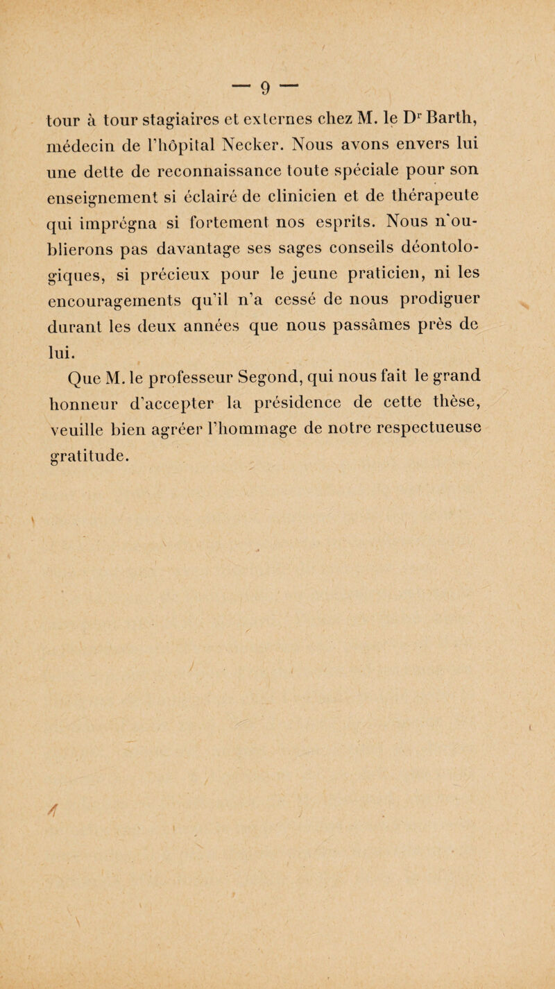 tour à tour stagiaires et externes chez M. le Dr Barth, médecin de l’hôpital Necker. Nous avons envers lui une dette de reconnaissance toute spéciale pour son enseignement si éclairé de clinicien et de thérapeute qui imprégna si fortement nos esprits. Nous n ou¬ blierons pas davantage ses sages conseils déontolo¬ giques, si précieux pour le jeune praticien, ni les encouragements qu’il n’a cessé de nous prodiguer durant les deux années que nous passâmes près de lui. Que M. le professeur Segond, qui nous fait le grand honneur d’accepter la présidence de cette thèse, veuille bien agréer l’hommage de notre respectueuse gratitude. t A