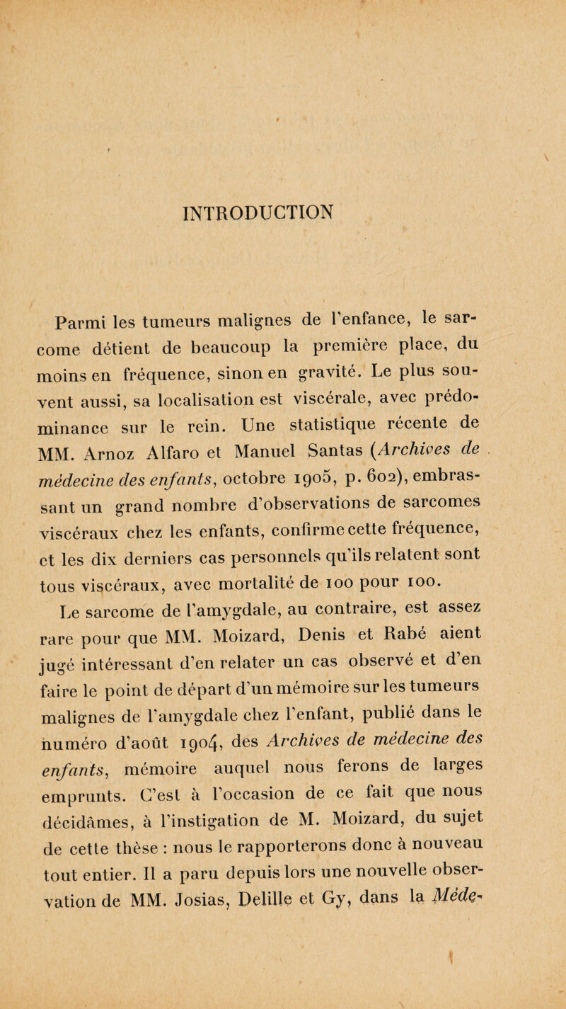 INTRODUCTION Parmi les tumeurs malignes de l’enfance, le sar¬ come détient de beaucoup la première place, du moins en fréquence, sinon en gravite. Le plus sou¬ vent aussi, sa localisation est viscérale, avec prédo¬ minance sur le rein. Une statistique recente de MM. Arnoz Alfaro et Manuel Santas (Archives de médecine des enfants, octobre 19°^, P* 602), embras¬ sant un grand nombre d’observations de sarcomes viscéraux chez les enfants, confirme cette fréquence, et les dix derniers cas personnels qu’ils relatent sont tous viscéraux, avec mortalité de 100 pour 100. Le sarcome de l’amygdale, au contraire, est assez rare pour que MM. Moizard, Denis et Rabe aient jugé intéressant d’en relater un cas observé et d’en faire le point de départ d’un mémoire sur les tumeurs malignes de l’amygdale chez l’enfant, publié dans le numéro d’août 1904^ des Archives de medecine des enfants, mémoire auquel nous ferons de larges emprunts. C’est à l’occasion de ce fait que nous décidâmes, à l’instigation de M. Moizard, du sujet de cette thèse : nous le rapporterons donc à nouveau tout entier. Il a paru depuis lors une nouvelle obser¬ vation de MM. Josias, Delille et Gy, dans la Médç