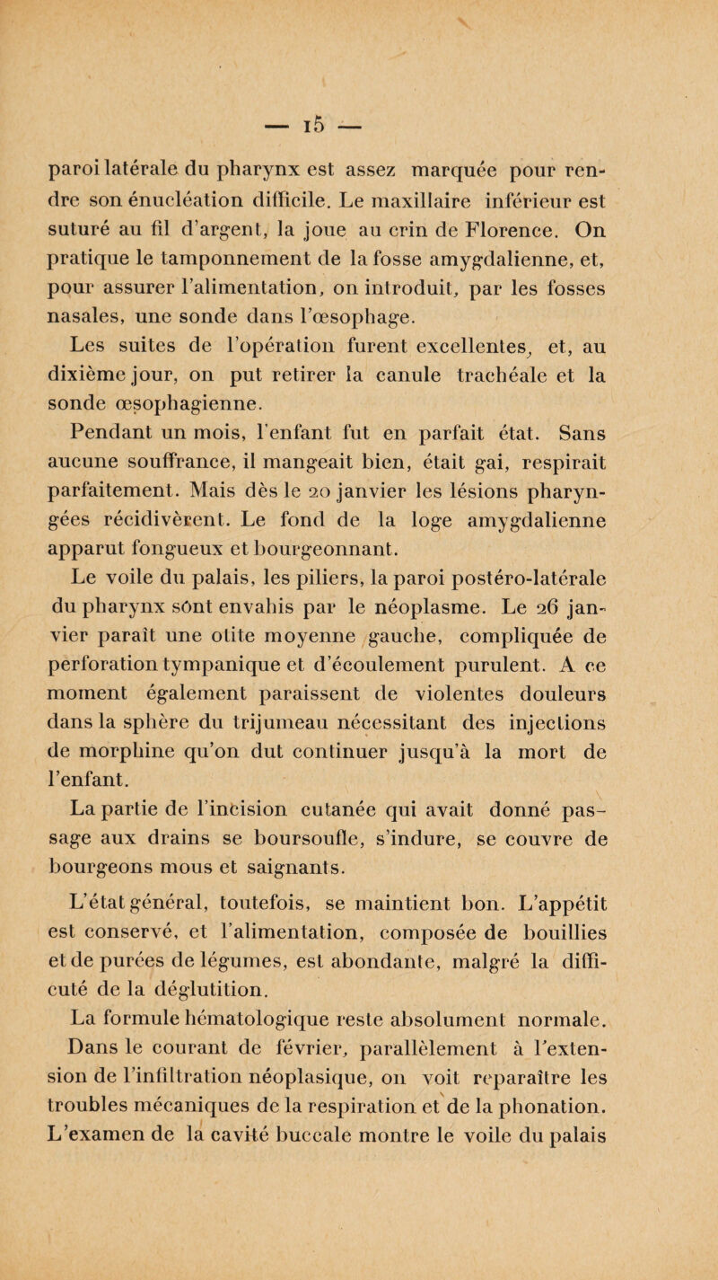 paroi latérale du pharynx est assez marquée pour ren¬ dre son énucléation difficile. Le maxillaire inférieur est suturé au fil d’argent, la joue au crin de Florence. On pratique le tamponnement de la fosse amygdalienne, et, pour assurer l’alimentation, on introduit, par les fosses nasales, une sonde dans l’œsophage. Les suites de l’opération furent excellentes, et, au dixième jour, on put retirer la canule trachéale et la sonde œsophagienne. Pendant un mois, l’enfant fut en parfait état. Sans aucune souffrance, il mangeait bien, était gai, respirait parfaitement. Mais dès le 20 janvier les lésions pharyn¬ gées récidivèrent. Le fond de la loge amygdalienne apparut fongueux et bourgeonnant. Le voile du palais, les piliers, la paroi postéro-latérale du pharynx sont envahis par le néoplasme. Le 26 jan¬ vier paraît une otite moyenne gauche, compliquée de perforation tympanique et d’écoulement purulent. A ce moment également paraissent de violentes douleurs dans la sphère du trijumeau nécessitant des injections de morphine qu’on dut continuer jusqu’à la mort de l’enfant. La partie de l’incision cutanée cjui avait donné pas¬ sage aux drains se boursoufle, s’indure, se couvre de bourgeons mous et saignants. L’état général, toutefois, se maintient bon. L’appétit est conservé, et l’alimentation, composée de bouillies et de purées de légumes, est abondante, malgré la diffi- cuté de la déglutition. La formule hématologique reste absolument normale. Dans le courant de février, parallèlement à l'exten¬ sion de l’infiltration néoplasique, 011 voit reparaître les troubles mécaniques de la respiration et de la phonation. L’examen de la cavité buccale montre le voile du palais