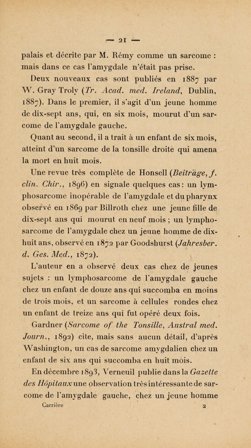 palais et décrite par M. Rémy comme un sarcome : mais dans ce cas l’amygdale n’était pas prise. Deux nouveaux cas sont publiés en 1887 par W. Gray Trolv (Tr. Acad. med. Ireland, Dublin, i88j). Dans le premier, il s’agit d'un jeune homme de dix-sept ans, qui, en six mois, mourut d’un sar¬ come de l'amygdale gauche. Quant au second, il a trait à un enfant de six mois, atteint d'un sarcome de la tonsille droite qui amena la mort en huit mois. Une revue très complète de Honsell (Beitr'àge, J. clin. Chir., 1896) en signale quelques cas: un lym¬ phosarcome inopérable de l’amygdale et du pharynx observé en 1869 par Billroth chez une jeune fille de dix-sept ans qui mourut en neuf mois ; un lympho¬ sarcome de l’amygdale chez un jeune homme de dix- huit ans, observé en 1872 par Goodshurst (,Tahresber. d. Ges. Med., 1872). s L’auteur en a observé deux cas chez de jeunes sujets : un lymphosarcome de l’amygdale gauche chez un enfant de douze ans qui succomba en moins ' . : : • * '■ S> ’l, de trois mois, et un sarcome à cellules rondes chez un enfant de treize ans qui fut opéré deux fois. Gardner (Sarcome of the Tonsille, Austral med. Journ., 1892) cite, mais sans aucun détail, d’après Washington, un cas de sarcome amvgdalien chez un enfant de six ans qui succomba en huit mois. En décembre 1893, Verneuil publie dans la Gazette des Hôpitaux une observation très intéressante de sar¬ come de l’amygdale gauche, chez un jeune homme Carrière 2