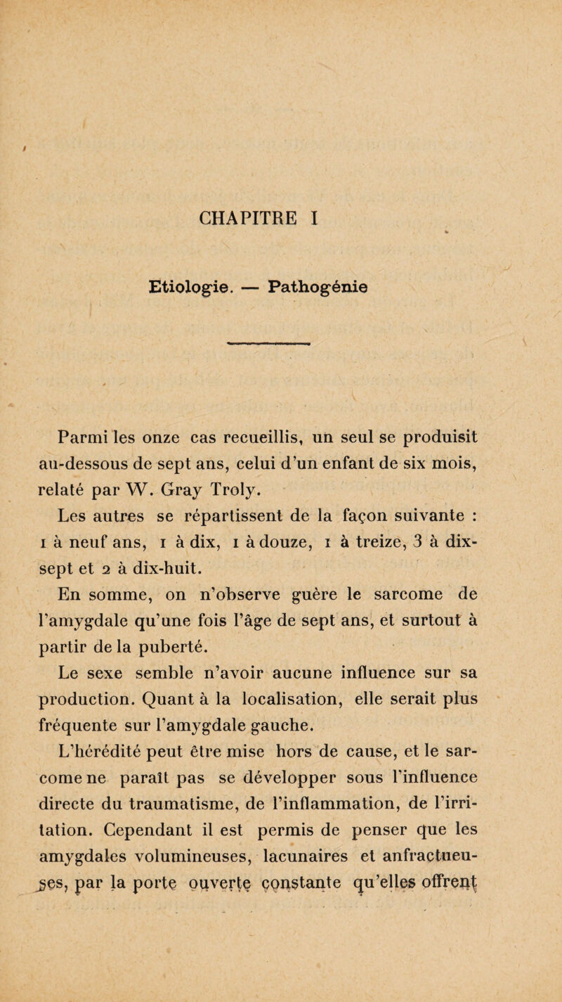 Etiologie. — Pathogénie Parmi les onze cas recueillis, un seul se produisit au-dessous de sept ans, celui d’un enfant de six mois, relaté par W. Gray Troly. Les autres se répartissent de la façon suivante : i à neuf ans, i à dix, i à douze, i à treize, 3 à dix- sept et 2 à dix-huit. En somme, on n’observe guère le sarcome de l’amygdale qu’une fois l’âge de sept ans, et surtout à partir de la puberté. Le sexe semble n’avoir aucune influence sur sa production. Quant à la localisation, elle serait plus fréquente sur l’amygdale gauche. L’hérédité peut être mise hors de cause, et le sar¬ come ne paraît pas se développer sous l’influence directe du traumatisme, de l’inflammation, de l’irri¬ tation. Cependant il est permis de penser que les amygdales volumineuses, lacunaires et anfractueu¬ ses, par la porte ouverte constante qu’elles offrent