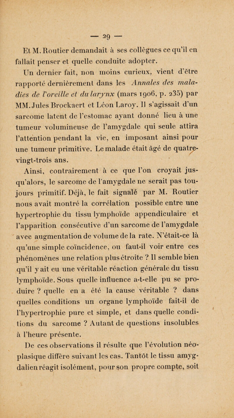 Et M. Routier demandait à ses collègues ce qu’il en fallait penser et quelle conduite adopter. Un dernier fait, non moins curieux, vient d'être rapporté dernièrement dans les Annales des mala¬ dies de Voreille et du larynx (mars 1906, p. 235) par MM. Jules Brockaert et Léon Laroy. Il s’agissait d’un sarcome latent de l’estomac ayant donné lieu à une tumeur volumineuse de l’amygdale qui seule attira l’attention pendant la vie, en imposant ainsi pour une tumeur primitive. Le malade était âgé de quatre- vingt-trois ans. Ainsi, contrairement à ce que l’on croyait jus¬ qu’alors, le sarcome de l’amygdale ne serait pas tou¬ jours primitif. Déjà, le fait signalé par M. Routier nous avait montré la corrélation possible entre une hypertrophie du tissu lymphoïde appendiculaire et l’apparition consécutive d’un sarcome de l’amygdale avec augmentation de volume de la rate. N’était-ce là qu’une simple coïncidence, ou faut-il voir entre ces phénomènes une relation plus étroite ? R semble bien qu’il y ait eu une véritable réaction générale du tissu lymphoïde. Sous quelle influence a-t-elle pu se pro¬ duire ? quelle en a été la cause véritable ? dans quelles conditions un organe lymphoïde fait-il de l’hypertrophie pure et simple, et dans quelle condi¬ tions du sarcome ? Autant de questions insolubles à l’heure présente. De ces observations il résulte que l’évolution néo¬ plasique diffère suivant les cas. Tantôt le tissu amyg- dalien réagit isolément, pour son propre compte, soit