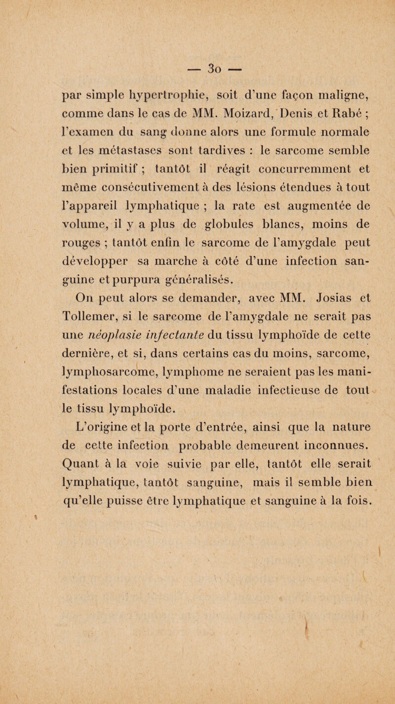 par simple hypertrophie, soit d’une façon maligne, comme dans le cas de MM. Moizard, Denis et Rabé ; / l’examen du sang donne alors une formule normale et les métastases sont tardives : le sarcome semble bien primitif ; tantôt il réagit concurremment et même consécutivement à des lésions étendues à tout l’appareil lymphatique ; la rate est augmentée de volume, il y a plus de globules blancs, moins de rouges ; tantôt enfin le sarcome de l’amygdale peut développer sa marche à côté d’une infection san¬ guine et purpura généralisés. On peut alors se demander, avec MM. Josias et Tollemer, si le sarcome de l’amygdale ne serait pas une néoplasie injectante du tissu lymphoïde de cette dernière, et si, dans certains cas du moins, sarcome, lymphosarcome, lymphome ne seraient pas les mani¬ festations locales d’une maladie infectieuse de tout le tissu lymphoïde. L’origine et la porte d’entrée, ainsi que la nature de cette infection probable demeurent inconnues. Quant à la voie suivie par elle, tantôt elle serait lymphatique, tantôt sanguine, mais il semble bien qu’elle puisse être lymphatique et sanguine à la fois.