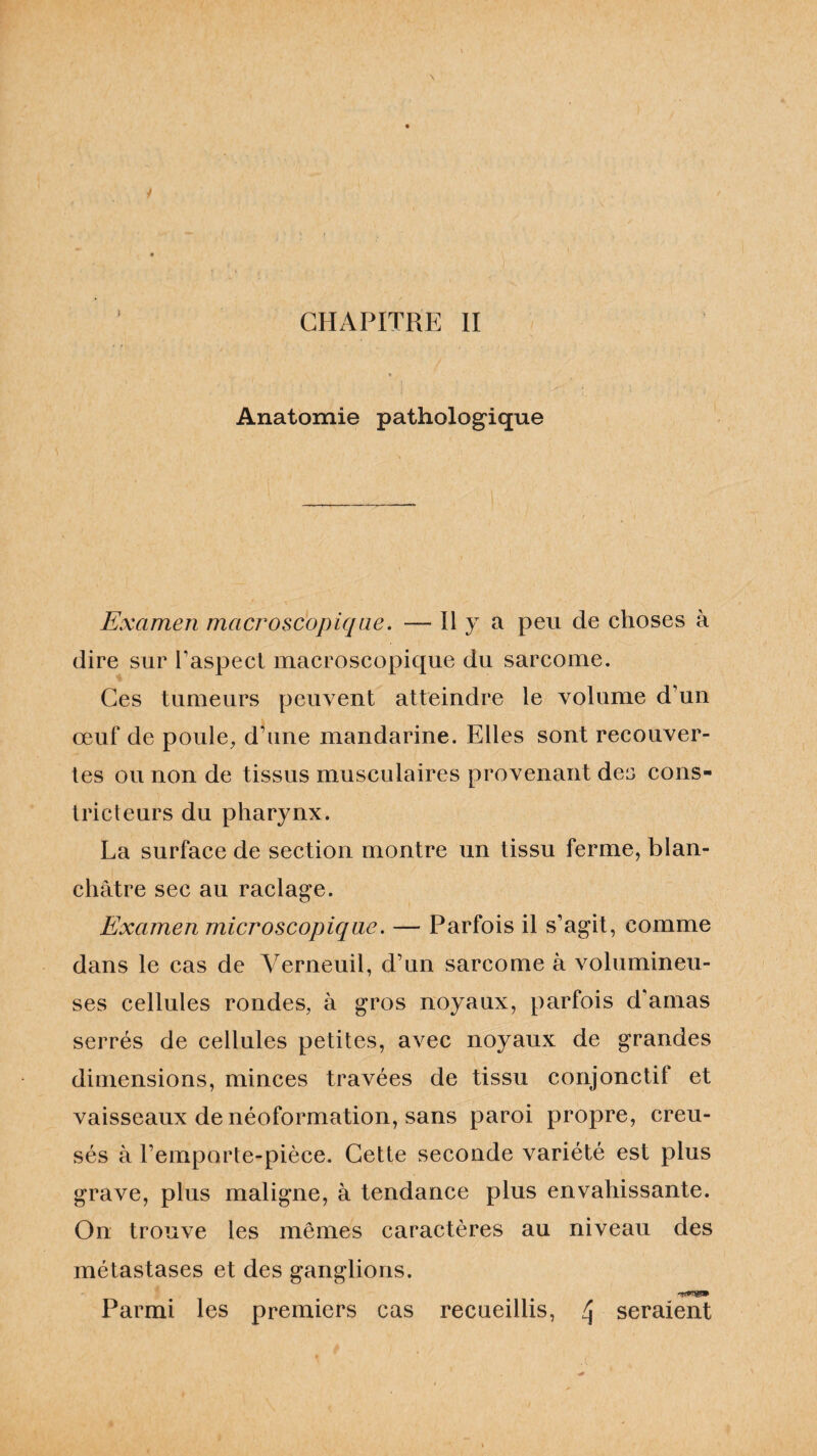 Anatomie pathologique Examen macroscopique. — Il y a peu de choses à dire sur l’aspect macroscopique du sarcome. Ces tumeurs peuvent atteindre le volume d’un œuf de poule, d’une mandarine. Elles sont recouver¬ tes ou non de tissus musculaires provenant des cons¬ tricteurs du pharynx. La surface de section montre un tissu ferme, blan¬ châtre sec au raclage. Examen microscopique. — Parfois il s’agit, comme dans le cas de Yerneuil, d’un sarcome à volumineu¬ ses cellules rondes, à gros noyaux, parfois d’amas serrés de cellules petites, avec noyaux de grandes dimensions, minces travées de tissu conjonctif et vaisseaux de néoformation, sans paroi propre, creu¬ sés à l’emporte-pièce. Cette seconde variété est plus grave, plus maligne, à tendance plus envahissante. On trouve les mêmes caractères au niveau des métastases et des ganglions. -WW»» Parmi les premiers cas recueillis, 4 seraient