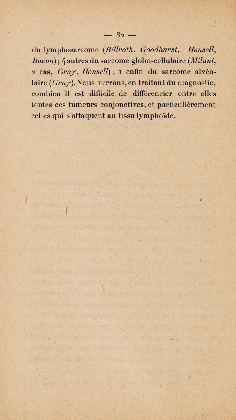 du lymphosarcome (Billroth, Goodhurst, Honsell, Bacon) ; 4 autres du sarcome globo-cellulaire (Milani, 2 cas, Gray, Honsell) ; i enfin du sarcome alvéo¬ laire (Gray). Nous verrons, en traitant du diagnostic, combien il est difficile de différencier entre elles toutes ces tumeurs conjonctives, et particulièrement celles qui s’attaquent au tissu lymphoïde.