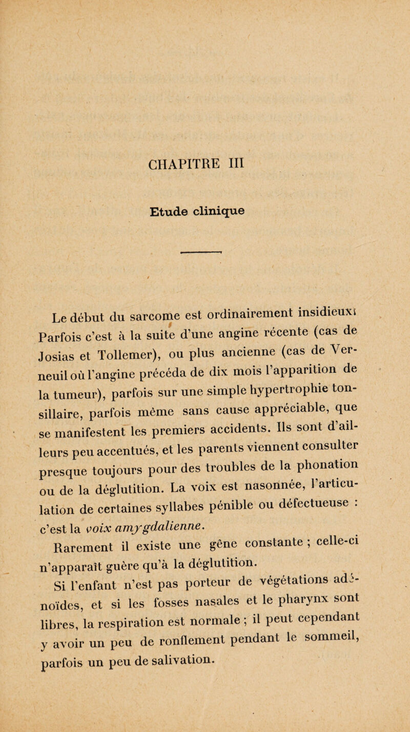 Etude clinique Le début du sarcome est ordinairement insidieux^ Parfois c’est à la suite d’une angine récente (cas de Josias et Tollemer), ou plus ancienne (cas de Ver- neuil où l’angine précéda de dix mois l’apparition de la tumeur), parfois sur une simple hypertrophie ton- sillaire, parfois même sans cause appréciable, que se manifestent les premiers accidents. Ils sont d’ail¬ leurs peu accentués, et les parents viennent consulter presque toujours pour des troubles de la phonation ou de la déglutition. La voix est nasonnée, l’articu¬ lation de certaines syllabes pénible ou défectueuse : c’est la voix amygdalienne. Rarement il existe une gêne constante ; celle-ci n’apparaît guère qu’à la déglutition. Si l’enfant n’est pas porteur de végétations adé¬ noïdes, et si les fosses nasales et le pharynx sont libres, la respiration est normale ; il peut cependant y avoir un peu de ronflement pendant le sommeil, parfois un peu de salivation.