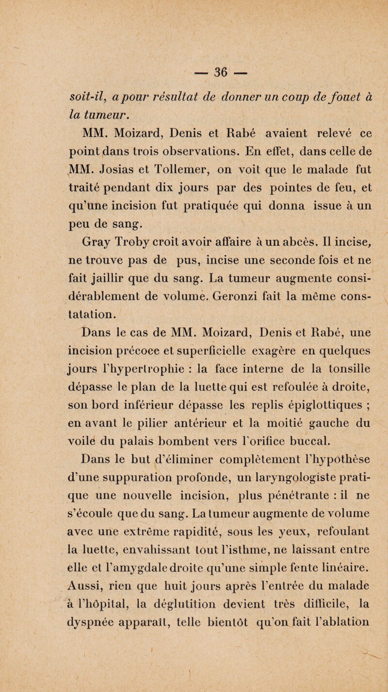 soit-il, a pour résultat de donner un coup de fouet à la tumeur. MM. Moizard, Denis et Rabé avaient relevé ce point dans trois observations. En effet, dans celle de MM. Josias et Tollemer, on voit que le malade fut traité pendant dix jours par des pointes de feu, et qu’une incision fut pratiquée qui donna issue à un peu de sang. Gray Troby croit avoir affaire à un abcès. Il incise, ne trouve pas de pus, incise une seconde fois et ne fait jaillir que du sang. La tumeur augmente consi¬ dérablement de volume. Geronzi fait la même cons¬ tatation. Dans le cas de MM. Moizard, Denis et Rabé, une incision précoce et superficielle exagère en quelques jours l'hypertrophie : la face interne de la tonsille dépasse le plan de la luette qui est refoulée à droite, son bord inférieur dépasse les replis épiglottiques ; en avant le pilier antérieur et la moitié gauche du voile du palais bombent vers forifice buccal. Dans le but d’éliminer complètement l’hypothèse d’une suppuration profonde, un laryngologiste prati¬ que une nouvelle incision, plus pénétrante : il ne s’écoule que du sang. La tumeur augmente de volume avec une extrême rapidité, sous les yeux, refoulant la luette, envahissant tout l’isthme, ne laissant entre elle et l’amygdale droite qu’une simple fente linéaire. Aussi, rien que huit jours après l’entrée du malade à l’hôpital, la déglutition devient très difficile, la dyspnée apparaît, telle bientôt qu’on fait l’ablation