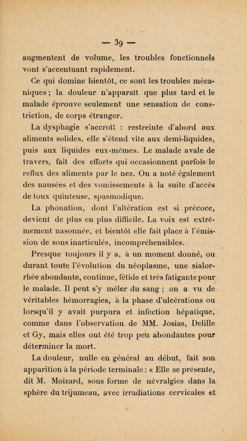 -39- / augmentent de volume, les troubles fonctionnels vont s’accentuant rapidement. Ce qui domine bientôt, ce sont les troubles méca¬ niques ; la douleur n’apparaît que plus tard et le malade éprouve seulement une sensation de cons- triction, de corps étranger. La dysphagie s’accroît : restreinte d'abord aux aliments solides, elle s’étend vite aux demi-liquides, puis aux liquides eux-mêmes. Le malade avale de travers, fait des efforts qui occasionnent parfois le reflux des aliments par le nez. On a noté également des nausées et des vomissements à la suite d’accès de toux quinteuse, spasmodique. La phonation, dont l’altération est si précoce, devient de plus en plus difficile. La voix est extrê¬ mement nasonnée, et bientôt elle fait place à l’émis¬ sion de sons inarticulés, incompréhensibles. Presque toujours il y a, à un moment donné, ou durant toute l’évolution du néoplasme, une sialor- » rhée abondante, continue, fétide et très fatigante pour le malade. Il peut s’y mêler du sang ; on a vu de véritables hémorragies, à la phase d’ulcérations ou lorsqu’il y avait purpura et infection hépatique, comme dans l’observation de MM. Josias, Delille et Gy, mais elles ont été trop peu abondantes pour déterminer la mort. La douleur, nulle en général au début, fait son apparition à la période terminale : « Elle se présente, dit M. Moizard, sous forme de névralgies dans la sphère du trijumeau, avec irradiations cervicales et