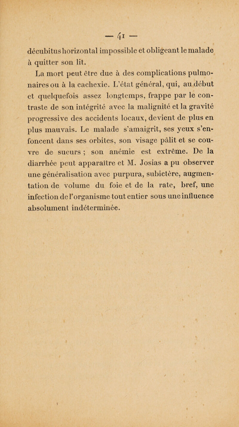 décubitus horizontal impossible et obligeant le malade à quitter son lit. La mort peut être due à des complications pulmo¬ naires ou à la cachexie. L’état général, qui, au début et quelquefois assez longtemps, frappe par le con¬ traste de son intégrité avec la malignité et la gravité progressive des accidents locaux, devient de plus en plus mauvais. Le malade s’amaigrit, ses yeux s’en¬ foncent dans ses orbites, son visage pâlit et se cou¬ vre de sueurs ; son anémie est extrême. De la diarrhée peut apparaître et M. Josias a pu observer une généralisation avec purpura, subietère, augmen¬ tation de volume du foie et de la rate, bref, une infection de l’organisme tout entier sous une influence absolument indéterminée.