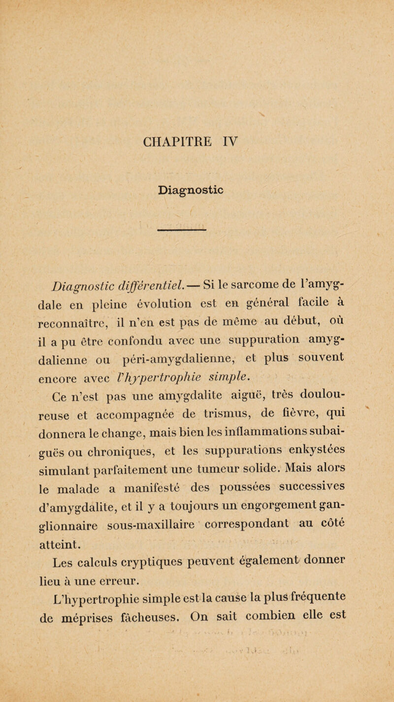 Diagnostic Diagnostic différentiel.— Si le sarcome de l’amyg¬ dale en pleine évolution est en général facile à reconnaître, il n’en est pas de même au début, où il a pu être confondu avec une suppuration amyg- dalienne ou péri-amygdalienne, et plus souvent encore avec Vhjpertrophie simple. Ce n’est pas une amygdalite aiguë, très doulou¬ reuse et accompagnée de trismus, de fièvre, qui donnera le change, mais bien les inflammations subai¬ guës ou chroniques, et les suppurations enkystées simulant parfaitement une tumeur solide. Mais alors le malade a manifesté des poussées successives d’amygdalite, et il y a toujours un engorgement gan¬ glionnaire sous-maxillaire correspondant au côté atteint. Les calculs cryptiques peuvent également donner lieu à une erreur. L’hypertrophie simple est la cause la plus fréquente de méprises fâcheuses. On sait combien elle est