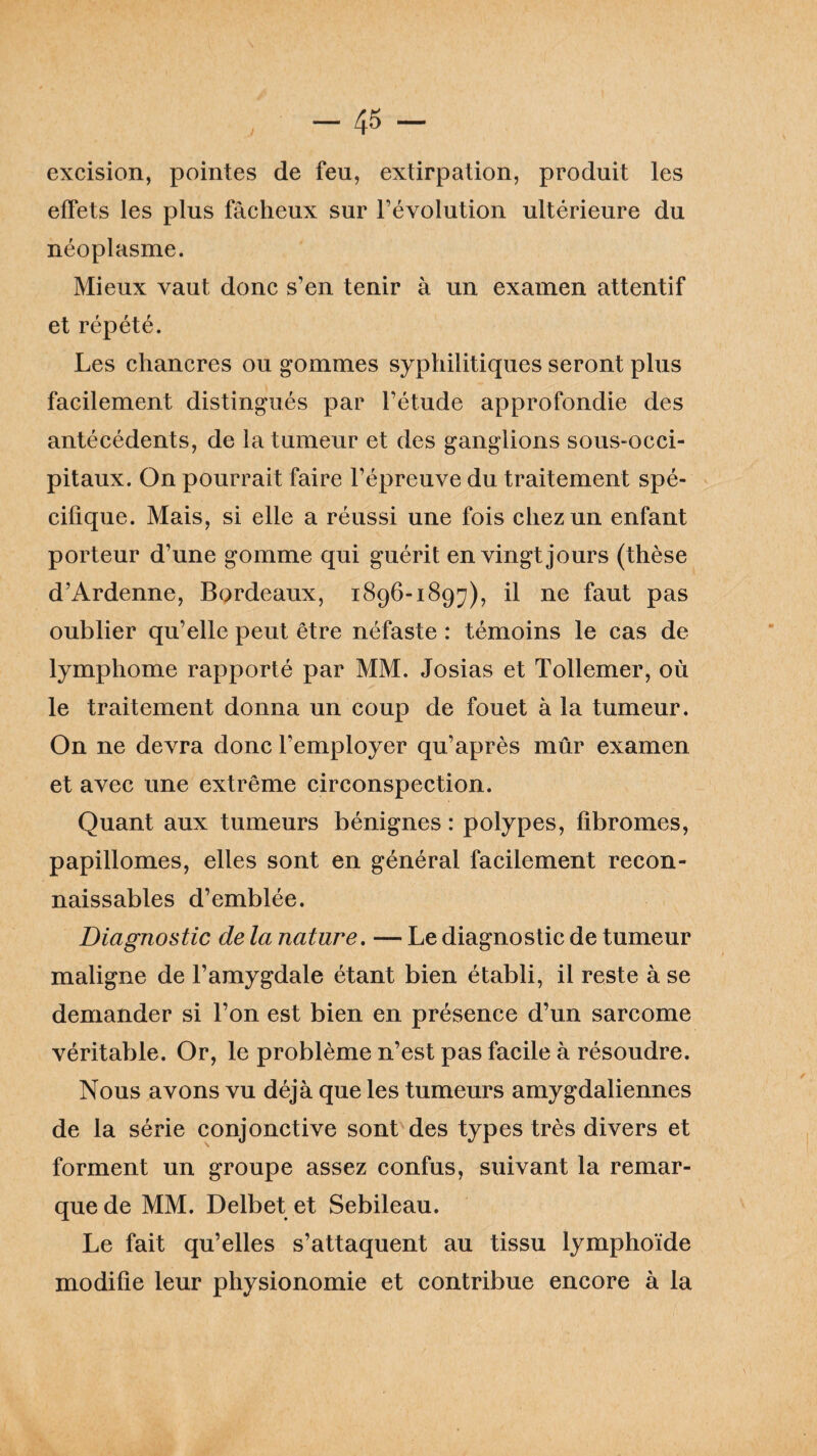 excision, pointes de feu, extirpation, produit les effets les plus fâcheux sur l’évolution ultérieure du néoplasme. Mieux vaut donc s’en tenir à un examen attentif et répété. Les chancres ou gommes syphilitiques seront plus facilement distingués par l’étude approfondie des antécédents, de la tumeur et des ganglions sous-occi¬ pitaux. On pourrait faire l’épreuve du traitement spé¬ cifique. Mais, si elle a réussi une fois chez un enfant porteur d’une gomme qui guérit en vingt jours (thèse d’Ardenne, Bordeaux, 1896-1897), il ne faut pas oublier qu’elle peut être néfaste : témoins le cas de lymphome rapporté par MM. Josias et Tollemer, où le traitement donna un coup de fouet à la tumeur. On ne devra donc l’employer qu’après mûr examen et avec une extrême circonspection. Quant aux tumeurs bénignes : polypes, fibromes, papillomes, elles sont en générai facilement recon¬ naissables d’emblée. Diagnostic de la nature. — Le diagnostic de tumeur maligne de l’amygdale étant bien établi, il reste à se demander si l’on est bien en présence d’un sarcome véritable. Or, le problème n’est pas facile à résoudre. Nous avons vu déjà que les tumeurs amygdaliennes de la série conjonctive sont des types très divers et forment un groupe assez confus, suivant la remar¬ que de MM. Delbet et Sebileau. Le fait qu’elles s’attaquent au tissu lymphoïde modifie leur physionomie et contribue encore à la