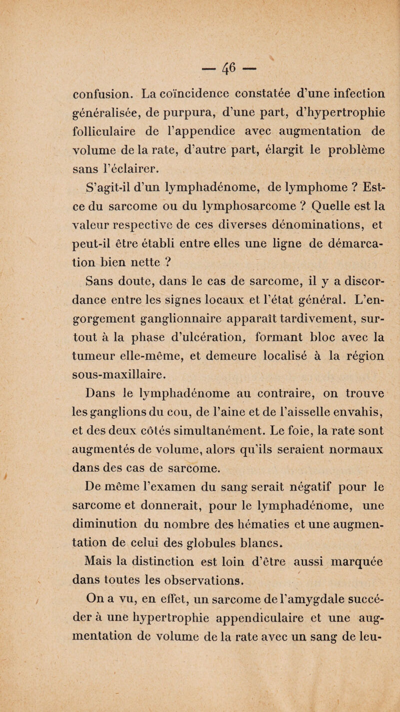 confusion. La coïncidence constatée d’une infection généralisée, de purpura, d’une part, d’hypertrophie folliculaire de l’appendice avec augmentation de volume de la rate, d’autre part, élargit le problème sans l’éclairer. S’agit-il d’un lymphadénome, de lymphome ? Est- ce du sarcome ou du lymphosarcome ? Quelle est la valeur respective de ces diverses dénominations, et peut-il être établi entre elles une ligne de démarca¬ tion bien nette ? Sans doute, dans le cas de sarcome, il y a discor¬ dance entre les signes locaux et l’état général. L’en¬ gorgement ganglionnaire apparaît tardivement, sur¬ tout à la phase d’ulcération, formant bloc avec la tumeur elle-même, et demeure localisé à la région sous-maxillaire. Dans le lymphadénome au contraire, on trouve les ganglions du cou, de l’aine et de l’aisselle envahis, et des deux côtés simultanément. Le foie, la rate sont augmentés de volume, alors qu’ils seraient normaux dans des cas de sarcome. De même l’examen du sang serait négatif pour le sarcome et donnerait, pour le lymphadénome, une diminution du nombre des hématies et une augmen¬ tation de celui des globules blancs. Mais la distinction est loin d’être aussi marquée dans toutes les observations. On a vu, en effet, un sarcome de l’amygdale succé¬ der à une hypertrophie appendiculaire et une aug¬ mentation de volume de la rate avec un sang de leu-
