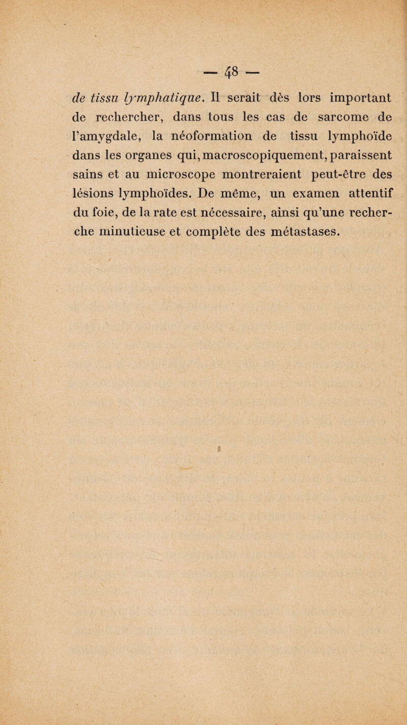 de tissu lymphatique. Il serait dès lors important de rechercher, dans tous les cas de sarcome de l’amygdale, la néoformation de tissu lymphoïde dans les organes qui, macroscopiquement, paraissent sains et au microscope montreraient peut-être des lésions lymphoïdes. De même, un examen attentif du foie, de la rate est nécessaire, ainsi qu’une recher¬ che minutieuse et complète des métastases.