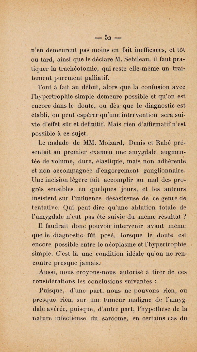 n’en demeurent pas moins en fait inefficaces, et tôt ou tard, ainsi que le déclare M. Sebileau, il faut pra¬ tiquer la trachéotomie, qui reste elle-même un trai¬ tement purement palliatif. Tout à fait au début, alors que la confusion avec l’hypertrophie simple demeure possible et qu’on est encore dans le doute, ou dès que le diagnostic est établi, on peut espérer qu’une intervention sera sui¬ vie d’elfet sûr et définitif. Mais rien d’affirmatif n’est possible à ce sujet. Le malade de MM. Moizard, Denis et Rabé pré¬ sentait au premier examen une amygdale augmen¬ tée de volume, dure, élastique, mais non adhérente et non accompagnée d’engorgement ganglionnaire. Une incision légère fait accomplir au mal des pro¬ grès sensibles en quelques jours, et les auteurs insistent sur l’influence désastreuse de ce genre de tentative. Qui peut dire qu’une ablation totale de l’amygdale n’eût pas été suivie du même résultat ? Il faudrait donc pouvoir intervenir avant même que le diagnostic fût posé, lorsque le doute est encore possible entre le néoplasme et l'hypertrophie simple. C’est là une condition idéale qu’on ne ren¬ contre presque jamais/ Aussi, nous croyons-nous autorisé à tirer de ces considérations les conclusions suivantes : Puisque, d’une part, nous ne pouvons rien, ou presque rien, sur une tumeur maligne de l’amyg¬ dale avérée, puisque, d’autre part, l’hypothèse de la nature infectieuse du sarcome, en certains cas du