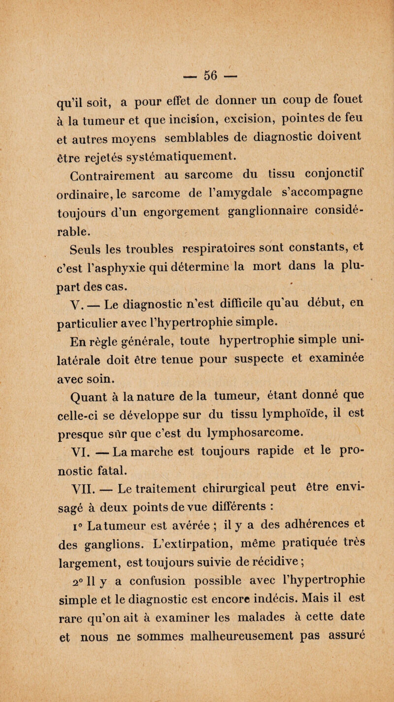 qu’il soit, a pour effet de donner un coup de fouet à la tumeur et que incision, excision, pointes de feu et autres moyens semblables de diagnostic doivent être rejetés systématiquement. Contrairement au sarcome du tissu conjonctif ordinaire, le sarcome de l’amygdale s’accompagne toujours d’un engorgement ganglionnaire considé¬ rable. Seuls les troubles respiratoires sont constants, et c’est l’asphyxie qui détermine la mort dans la plu¬ part des cas. Y. — Le diagnostic n’est difficile qu’au début, en particulier avec l’hypertrophie simple. En règle générale, toute hypertrophie simple uni¬ latérale doit être tenue pour suspecte et examinée avec soin. Quant à la nature de la tumeur, étant donné que celle-ci se développe sur du tissu lymphoïde, il est presque sur que c’est du lymphosarcome. VI. —Lamarche est toujours rapide et le pro¬ nostic fatal. VIL — Le traitement chirurgical peut être envi¬ sagé à deux points de vue différents : i° La tumeur est avérée ; il y a des adhérences et des ganglions. L’extirpation, même pratiquée très largement, est toujours suivie de récidive ; 2° Il y a confusion possible avec l’hypertrophie simple et le diagnostic est encore indécis. Mais il est rare qu’on ait à examiner les malades à cette date et nous ne sommes malheureusement pas assuré