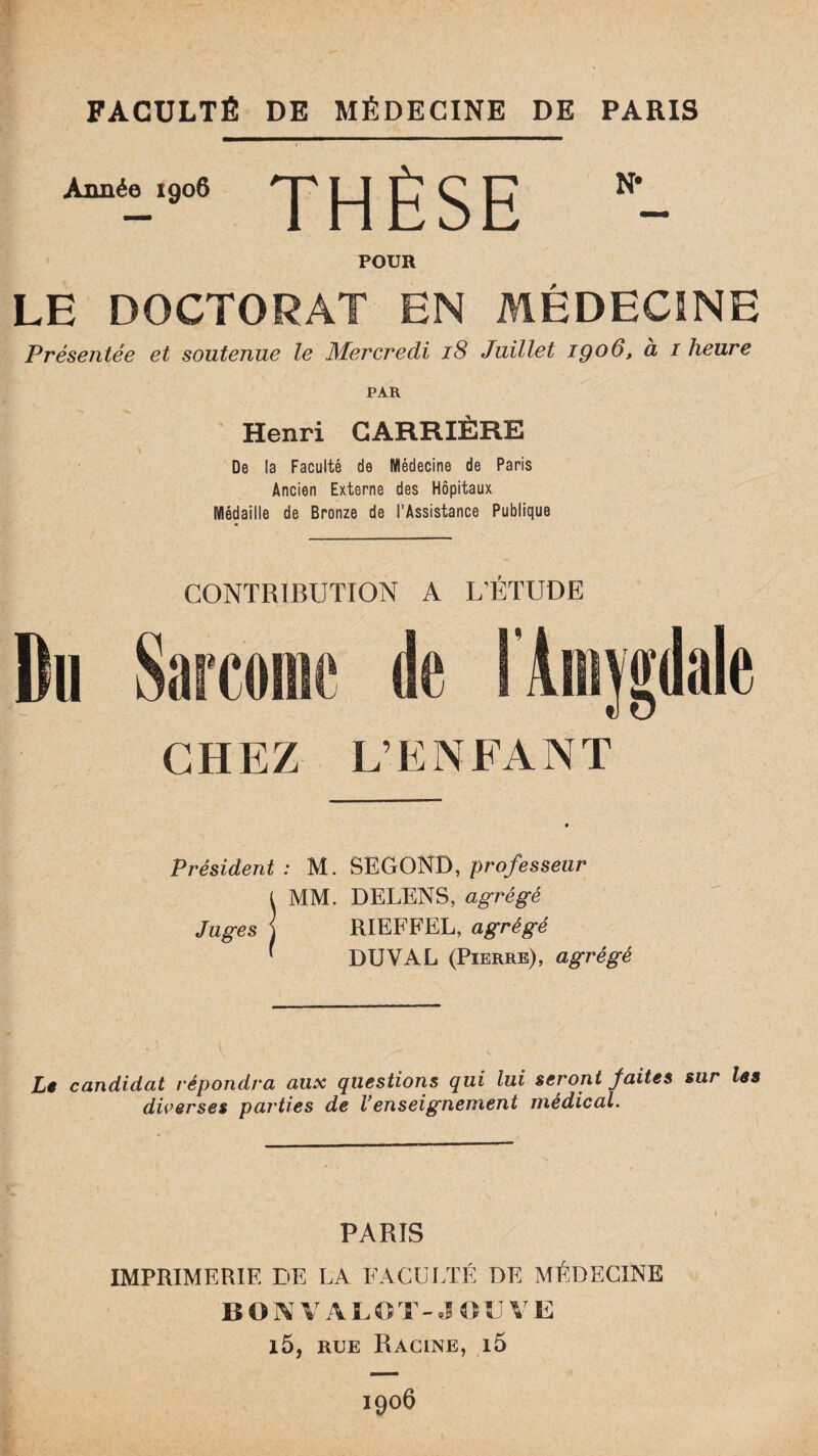 FACULTÉ DE MÉDECINE DE PARIS Année 1906 THÈSE POUR LE DOCTORAT EN MÉDECINE Présentée et soutenue le Mercredi 18 Juillet iqo6, à i heure PAR Henri CARRIERE De la Faculté de Médecine de Paris Ancien Externe des Hôpitaux Médaille de Bronze de l’Assistance Publique CONTRIBUTION A L’ÉTUDE Du Sarcome de l'Amygdale CHEZ L’ENFANT Président : M. SE GOND, professeur l MM. DELENS, agrégé Juges J RIEFFEL, agrégé ' DXJVAL (Pierre), agrégé ' ' . i. Lê candidat répondra aux questions qui lui seront faites sur les diverses parties de Venseignement médical. PARIS IMPRIMERIE DE LA FACULTÉ DE MÉDECINE BON VA LOT-JOUVE i5, rue Racine, i5 1906