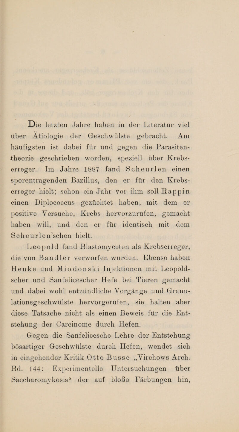 Die letzten Jahre haben in der Literatur viel über Ätiologie der Geschwülste gebracht. Am häufigsten ist dabei für und gegen die Parasiten¬ theorie geschrieben worden, speziell über Krebs¬ erreger. Im Jahre 1887 fand Scheurlen einen sporentragenden Bazillus, den er für den Krebs¬ erreger hielt; schon ein Jahr vor ihm soll Kappin einen Diplococcus gezüchtet haben, mit dem er positive Versuche, Krebs hervorzurufen, gemacht haben will, und den er für identisch mit dem Scheurlen’schen hielt. Leopold fand Blastomyceten als Krebserreger, die von Bandler verworfen wurden. Ebenso haben Henke und Miodonski Injektionen mit Leopold¬ scher und Sanfelicescher Hefe bei Tieren gemacht und dabei wohl entzündliche Vorgänge und Granu¬ lationsgeschwülste hervorgerufen, sie halten aber diese Tatsache nicht als einen Beweis für die Ent¬ stehung der Carcinome durch Hefen. Gegen die Sanfelicesche Lehre der Entstehung bösartiger Geschwülste durch Hefen, wendet sich in eingehender Kritik Otto Busse „Virchows Arch. Bd. 144: Experimentelle Untersuchungen über Saccharomykosis“ der auf bloße Färbungen hin,