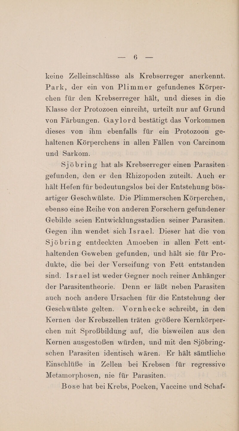 keine Zelleinschlüsse als Krebserreger anerkennt. Park, der ein von Pli mm er gefundenes Körper¬ chen für den Krebserreger hält, und dieses in die Klasse der Protozoen einreiht, urteilt nur auf Grund von Färbungen. Gaylord bestätigt das Vorkommen dieses von ihm ebenfalls für ein Protozoon ge¬ haltenen Körperchens in allen Fällen von Carcinom und Sarkom. Sjöbring hat als Krebserreger einen Parasiten gefunden, den er den Kliizopoden zuteilt. Auch er hält Hefen für bedeutungslos bei der Entstehung bös¬ artiger Geschwülste. Die Plimmerschen Körperchen, ebenso eine Peihe von anderen Forschern gefundener Gebilde seien Entwicklungsstadien seiner Parasiten. Gegen ihn wendet sich Israel. Dieser hat die von Sjö bring entdeckten x4moeben in allen Fett ent¬ haltenden Geweben gefunden, und hält sie für Pro¬ dukte, die bei der Verseifung von Fett entstanden sind. Israel ist weder Gegner noch reiner Anhänger der Parasitentheorie. Denn er läßt neben Parasiten auch noch andere Ursachen für die Entstehung der Geschwülste gelten. Vornhecke schreibt, in den Kernen der Krebszellen träten größere Kernkörper¬ chen mit Sproßbildung auf, die bisweilen aus den Kernen ausgestoßen würden, und mit den Sjöbring- schen Parasiten identisch wären. Er hält sämtliche Einschlüße in Zellen bei Krebsen für regressive Metamorphosen, nie für Parasiten. Bose hat bei Krebs, Pocken, Vaccine und Schaf-