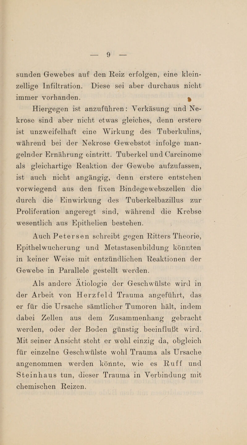 Sunden Gewebes auf den Reiz erfolgen, eine klein¬ zellige Infiltration. Diese sei aber durchaus nicht immer vorhanden. $ Hiergegen ist anzuführen: Verkäsung und Ne¬ krose sind aber nicht etwas gleiches, denn erstere ist unzweifelhaft eine Wirkung des Tuberkulins, während bei der Nekrose Gewebstot infolge man¬ gelnder Ernährung eintritt. Tuberkel und Carcinome als gleichartige Reaktion der Gewebe aufzufassen, ist auch nicht angängig, denn erstere entstehen vorwiegend aus den fixen Bindegewebszellen die durch die Einwirkung des Tuberkelbazillus zur Proliferation angeregt sind, während die Krebse wesentlich aus Epithelien bestehen. Auch Petersen schreibt gegen Ritters Theorie, Epithelwucherung und Metastasenbildung könnten in keiner Weise mit entzündlichen Reaktionen der Gewebe in Parallele gestellt werden. Als andere Ätiologie der Geschwülste wird in der Arbeit von Herzfeld Trauma angeführt, das er für die Ursache sämtlicher Tumoren hält, indem dabei Zellen aus dem Zusammenhang gebracht werden, oder der Boden günstig beeinflußt wird. Mit seiner Ansicht steht er wohl einzig da, obgleich für einzelne Geschwülste wohl Trauma als Ursache angenommen werden könnte, wie es Ruff und Steinhaus tun, dieser Trauma in Verbindung mit chemischen Reizen.