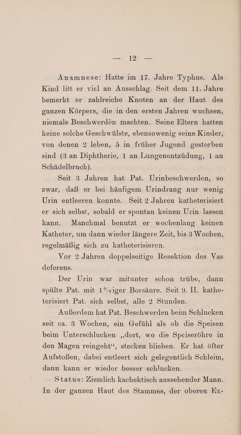 Anamnese: Hatte im 17. Jahre Typhus. Als Kind litt er viel an Ausschlag. Seit dem 11. Jahre bemerkt er zahlreiche Knoten an der Haut des ganzen Körpers, die in den ersten Jahren wuchsen, niemals Beschwerden machten. Seine Eltern hatten keine solche Geschwülste, ebensowenig seine Kinder, von denen 2 leben, 5 in früher Jugend gestorben sind (3 an Diphtherie, 1 an Lungenentzüdung, 1 an Schädelbruch). Seit 3 Jahren hat Pat. Urinbeschwerden, so zwar, daß er bei häufigem Urindrang nur wenig Urin entleeren konnte. Seit 2 Jahren katheterisiert er sich selbst, sobald er spontan keinen Urin lassen kann. Manchmal benutzt er wochenlang keinen Katheter, um dann wieder längere Zeit, bis 3 Wochen, regelmäßig sich zu katheterisieren. Vor 2 Jahren doppelseitige Kesektion des Vas deferens. Der Urin war mitunter schon trübe, dann spülte Pat. mit l°/oiger Borsäure. Seit 9. II. kathe¬ terisiert Pat. sich selbst, alle 2 Stunden. Außerdem hat Pat. Beschwerden beim Schlucken seit ca. 3 Wochen, ein Gefühl als ob die Speisen beim Unterschlucken ,,dort, wo die Speiseröhre in den Magen reingeht“, stecken blieben. Er hat öfter Aufstoßen, dabei entleert sich gelegentlich Schleim, dann kann er wieder besser schlucken. Status: Ziemlich kachektisch aussehender Mann. In der ganzen Haut des Stammes, der oberen Ex-