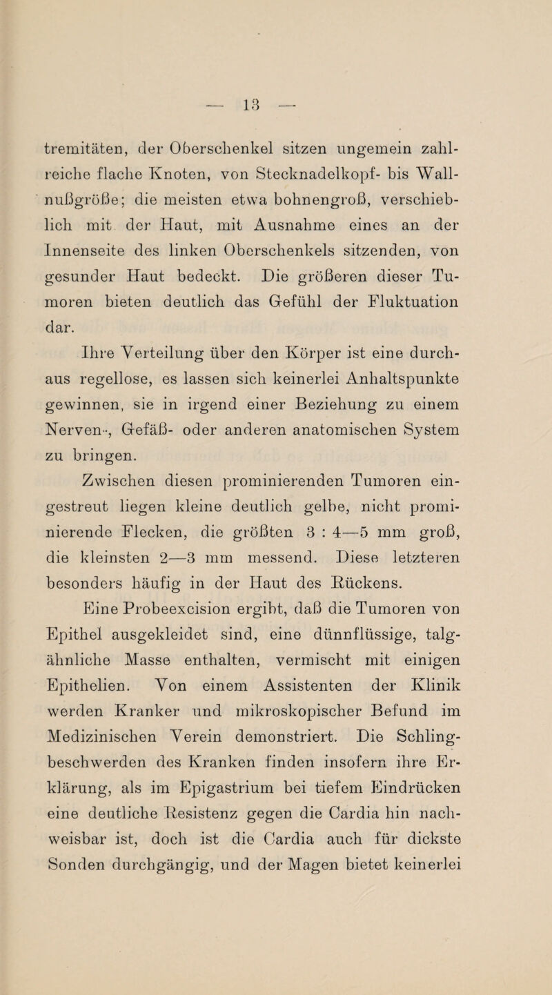 tremitäten, der Oberschenkel sitzen ungemein zahl¬ reiche flache Knoten, von Stecknadelkopf- bis Wall¬ nußgröße; die meisten etwa bohnengroß, verschieb¬ lich mit der Haut, mit Ausnahme eines an der Innenseite des linken Oberschenkels sitzenden, von gesunder Haut bedeckt. Die größeren dieser Tu¬ moren bieten deutlich das Gefühl der Fluktuation dar. Ihre Verteilung über den Körper ist eine durch¬ aus regellose, es lassen sich keinerlei Anhaltspunkte gewinnen, sie in irgend einer Beziehung zu einem Nerven-, Gefäß- oder anderen anatomischen System zu bringen. Zwischen diesen prominierenden Tumoren ein¬ gestreut liegen kleine deutlich gelbe, nicht promi¬ nierende Flecken, die größten 3 : 4—5 mm groß, die kleinsten 2—3 mm messend. Diese letzteren besonders häufig in der Haut des Kückens. Eine Probeexcision ergibt, daß die Tumoren von Epithel ausgekleidet sind, eine dünnflüssige, talg¬ ähnliche Masse enthalten, vermischt mit einigen Epithelien. Von einem Assistenten der Klinik werden Kranker und mikroskopischer Befund im Medizinischen Verein demonstriert. Die Schling¬ beschwerden des Kranken finden insofern ihre Er¬ klärung, als im Epigastrium bei tiefem Eindrücken eine deutliche Kesistenz gegen die Cardia hin nach¬ weisbar ist, doch ist die Cardia auch für dickste Sonden durchgängig, und der Magen bietet keinerlei