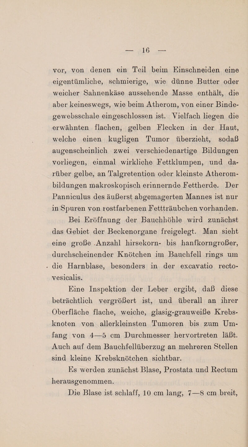 vor, von denen ein Teil beim Einschneiden eine eigentümliche, schmierige, wie dünne Butter oder weicher Sahnenkäse aussehende Masse enthält, die aber keineswegs, wie beim Atherom, von einer Binde- gewebsschale eingeschlossen ist. Vielfach liegen die erwähnten flachen, gelben Flecken in der Haut, welche einen kugligen Tumor überzieht, sodaß augenscheinlich zwei verschiedenartige Bildungen vorliegen, einmal wirkliche Fettklumpen, und da¬ rüber gelbe, an Talgretention oder kleinste Atherom¬ bildungen makroskopisch erinnernde Fettherde. Der Panniculus des äußerst abgemagerten Mannes ist nur in Spuren von rostfarbenen Fettträubchen vorhanden. Bei Eröffnung der Bauchhöhle wird zunächst das Gebiet der Beckenorgane freigelegt. Man sieht eine große .Anzahl hirsekorn- bis hanfkorngroßer, durchscheinender Knötchen im Bauchfell rings um . die Harnblase, besonders in der excavatio recto- vesicalis. Eine Inspektion der Leber ergibt, daß diese beträchtlich vergrößert ist, und überall an ihrer Oberfläche flache, weiche, glasig-grauweiße Krebs¬ knoten von allerkleinsten Tumoren bis zum Um¬ fang von 4—5 cm Durchmesser hervortreten läßt. Auch auf dem Bauchfellüberzug an mehreren Stellen sind kleine Krebsknötchen sichtbar. Es werden zunächst Blase, Prostata und Bectum herausgenommen. Die Blase ist schlaff, 10 cm lang, 7—8 cm breit,