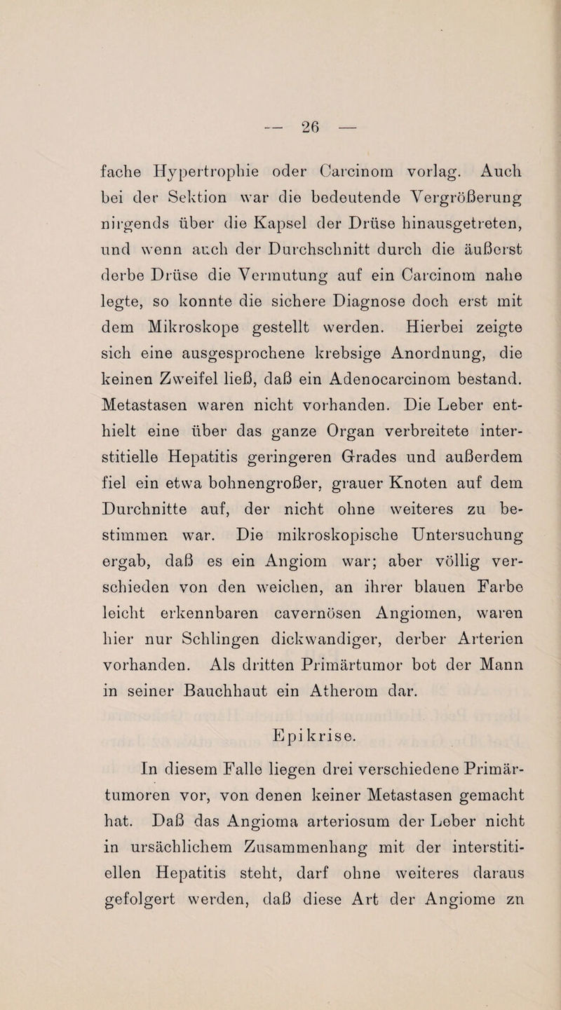 fache Hypertrophie oder Carcinom vorlag. Auch bei der Sektion war die bedeutende Vergrößerung nirgends über die Kapsel der Drüse hinausgetreten, und wenn auch der Durchschnitt durch die äußerst derbe Drüse die Vermutung auf ein Carcinom nahe legte, so konnte die sichere Diagnose doch erst mit dem Mikroskope gestellt werden. Hierbei zeigte sich eine ausgesprochene krebsige Anordnung, die keinen Zweifel ließ, daß ein Adenocarcinom bestand. Metastasen waren nicht vorhanden. Die Leber ent¬ hielt eine über das ganze Organ verbreitete inter¬ stitielle Hepatitis geringeren Grades und außerdem fiel ein etwa bohnengroßer, grauer Knoten auf dem Durchnitte auf, der nicht ohne weiteres zu be¬ stimmen war. Die mikroskopische Untersuchung ergab, daß es ein Angiom war; aber völlig ver¬ schieden von den weichen, an ihrer blauen Farbe leicht erkennbaren cavernösen Angiomen, waren hier nur Schlingen dickwandiger, derber Arterien vorhanden. Als dritten Primärtumor bot der Mann in seiner Bauchhaut ein Atherom dar. Epi krise. In diesem Falle liegen drei verschiedene Primär¬ tumoren vor, von denen keiner Metastasen gemacht hat. Daß das Angioma arteriosum der Leber nicht in ursächlichem Zusammenhang mit der interstiti¬ ellen Hepatitis steht, darf ohne weiteres daraus gefolgert werden, daß diese Art der Angiome zu