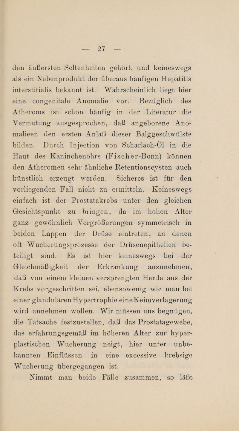 O' den äußersten Seltenheiten gehört, und keineswegs als ein Nebenprodukt der überaus häufigen Hepatitis interstitialis bekannt ist. Wahrscheinlich liegt hier eine congenitale Anomalie vor. Bezüglich des Atheroms ist schon häufig in der Literatur die Vermutung ausgesprochen, daß angeborene Ano- malieen den ersten Anlaß dieser Balggeschwülste bilden. Durch Injection von Scharlach-Öl in die Haut des Kaninchenohrs (Fischer-Bonn) können den Atheromen sehr ähnliche Retentionscysten auch künstlich erzeugt werden. Sicheres ist für den vorliegenden Fall nicht zu ermitteln. Keineswegs einfach ist der Prostatakrebs unter den gleichen Gesichtspunkt zu bringen, da im hohen Alter ganz gewöhnlich Vergrößerungen symmetrisch in beiden Lappen der Drüse eintreten, an denen oft Wucherungsprozesse der Drüsenepithelien be¬ teiligt sind. Es ist hier keineswegs bei der Gleichmäßigkeit der Erkrankung anzunehmen, daß von einem kleinen versprengten Herde aus der Krebs vorgeschritten sei, ebensowenig wie man bei einer glandulären Hypertrophie eineKeimverlagerung wird annehmen wollen. Wir müssen uns begnügen, die Tatsache festzustellen, daß das Prostatagewebe, das erfahrungsgemäß im höheren Alter zur hyper- plastischen Wucherung neigt, hier unter unbe¬ kannten Einflüssen in eine excessive krebsigo Wucherung übergegangen ist. Nimmt man beide Fälle zusammen, so läßt