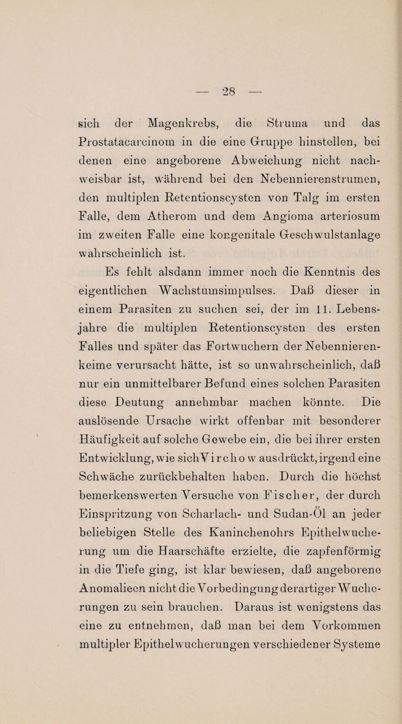 sich der Magenkrebs, die Struma und das Prostatacarcinom in die eine Gruppe hinstellen, bei denen eine angeborene Abweichung nicht nach¬ weisbar ist, während bei den Nebennierenstrumen, den multiplen Petentionscysten von Talg im ersten Falle, dem Atherom und dem Angioma arteriosum im zweiten Falle eine kongenitale Geschwulstanlage wahrscheinlich ist. Es fehlt alsdann immer noch die Kenntnis des eigentlichen Wachstumsimpulses. Daß dieser in einem Parasiten zu suchen sei, der im 11. Lebens¬ jahre die multiplen Petentionscyston des ersten Falles und später das Fortwuchern der Nebennieren¬ keime verursacht hätte, ist so unwahrscheinlich, daß nur ein unmittelbarer Befund eines solchen Parasiten diese Deutung annehmbar machen könnte. Die auslösende Ursache wirkt offenbar mit besonderer Häufigkeit auf solche Gewebe ein, die bei ihrer ersten Entwicklung, wie sichVircho w ausdrückt,irgend eine Schwäche zurückbehalten haben. Durch die höchst bemerkenswerten Versuche von Fischer, der durch Einspritzung von Scharlach- und Sudan-Öl an jeder beliebigen Stelle des Kaninchenohrs Epithelwuche¬ rung um die Haarschäfte erzielte, die zapfenförmig in die Tiefe ging, ist klar bewiesen, daß angeborene Anomalieen nicht die Vorbedingung derartiger Wuclic- rungen zu sein brauchen. Daraus ist wenigstens das eine zu entnehmen, daß man bei dem Vorkommen multipler Epithelwucherungen verschiedener Systeme
