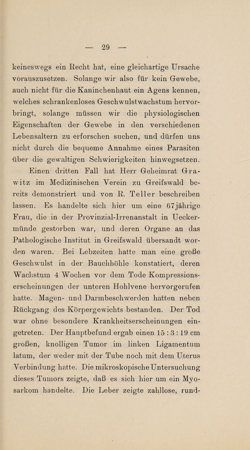 keineswegs ein Recht hat, eine gleichartige Ursache vorauszusetzen. Solange wir also für kein Gewebe, auch nicht für die Kaninchenhaut ein Agens kennen, welches schrankenloses Geschwulstwachstum hervor¬ bringt, solange müssen wir die physiologischen Eigenschaften der Gewebe in den verschiedenen Lebensaltern zu erforschen suchen, und dürfen uns nicht durch die bequeme Annahme eines Parasiten über die gewaltigen Schwierigkeiten hinwegsetzen. Einen dritten Fall hat Herr Geheimrat Gra- witz im Medizinischen Verein zu Greifswald be¬ reits demonstriert und von R. Teller beschreiben lassen. Es handelte sich hier um eine 67jährige Frau, die in der Provinzial-Irrenanstalt in Uecker¬ münde gestorben war, und deren Organe an das Pathologische Institut in Greifswald übersandt wor¬ den waren. Bei Lebzeiten hatte man eine große Geschwulst in der Bauchhöhle konstatiert, deren Wachstum 4 Wochen vor dem Tode Kompressions¬ erscheinungen der unteren Hohlvene hervorgerufen hatte. Magen- und Darmbeschwerden hatten neben Rückgang des Körpergewichts bestanden. Der Tod war ohne besondere Krankheitserscheinungen ein¬ getreten. Der Hauptbefund ergab einen 15:3:19 cm großen, knolligen Tumor im linken Ligamentum latum, der weder mit der Tube noch mit dem Uterus Verbindung hatte. Die mikroskopische Untersuchung dieses Tumors zeigte, daß es sich hier um ein Myo- sarkom handelte. Die Leber zeigte zahllose, rund-