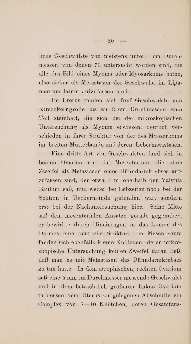 liebe Geschwülste von meistens unter 1 cm Durch¬ messer, von denen 70 untersucht worden sind, die alle das Bild eines Myoms oder Myosarkoms boten, also sicher als Metastasen der Geschwulst im Liga¬ mentum latum aufzufassen sind. Im Uterus fanden sich fünf Geschwülste von Kirschkerngröße bis zu 3 cm Durchmesser, zum Teil steinhart, die sich bei der mikroskopischen Untersuchung als Myome erwiesen, deutlich ver* schieden in ihrer Struktur von der des Myosarkoms im breiten Mutterbande und deren Lebermetastasen. Eine dritte Art von Geschwülsten fand sich in beiden Ovarien und im Mesenterium, die ohne Zweifel als Metastasen eines Dünndarmkrebses auf¬ zufassen sind, der etwa 1 m oberhalb der Yalvula Bauhini saß, und weder bei Lebzeiten noch bei der Sektion in Ueckermünde gefunden war, sondern erst bei der Nachuntersuchung hier. Seine Mitte saß dem mesenterialen Ansätze gerade gegenüber; er bewirkte durch Hineinragen in das Lumen des Darmes eine deutliche Striktur. Im Mesenterium fanden sich ebenfalls kleine Knötchen, deren mikro¬ skopische Untersuchung keinen Zweifel daran ließ, daß man es mit Metastasen des Dünndarmkrebses zu tun hatte. In dem atrophischen, rechten Ovarium saß eine 5 mm im Durchmesser messende Geschwulst und in dem beträchtlich größeren linken Ovarium in dessen dem Uterus zu gelegenen Abschnitte ein Complex von 8 —10 Knötchen, deren Gesamtaus-