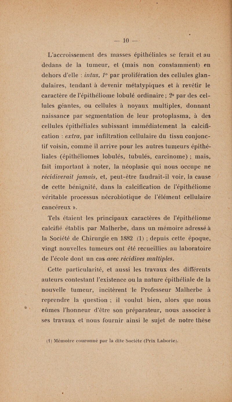 L’accroissement des masses épithéliales se ferait et au dedans de la tumeur, et (mais non constamment) en dehors d’elle : intus, 1° par prolifération des cellules glan¬ dulaires, tendant à devenir métatypiques et à revêtir le caractère de l’épithéliome lobulé ordinaire; 2° par des cel¬ lules géantes, ou cellules à noyaux multiples, donnant naissance par segmentation de leur protoplasma, à des cellules épithéliales subissant immédiatement la calcifi¬ cation : extra, par infiltration cellulaire du tissu conjonc¬ tif voisin, comme il arrive pour les autres tumeurs épithé¬ liales (épithéliomes lobulés, tubulés, carcinome) ; mais, « fait important à noter, la néoplasie qui nous occupe ne récidiverait jamais, et, peut-être faudrait-il voir, la cause de cette bénignité, dans la calcification de l’épithéliome véritable processus nécrobiotique de l’élément cellulaire cancéreux ». Tels étaient les principaux caractères de l’épithéliome calcifié établis par Malherbe, dans un mémoire adressé à la Société de Chirurgie en 1882 (1) ; depuis cette époque, vingt nouvelles tumeurs ont été recueillies au laboratoire de l’école dont un cas avec récidives multiples. Cette particularité, et aussi les travaux des différents auteurs contestant l’existence ou la nature épithéliale de la nouvelle tumeur, incitèrent le Professeur Malherbe à reprendre la question ; il voulut bien, alors que nous eûmes l’honneur d’être son préparateur, nous associer à ses travaux et nous fournir ainsi le sujet de notre thèse (1) Mémoire couronné par la dite Société (Prix Laborie). S