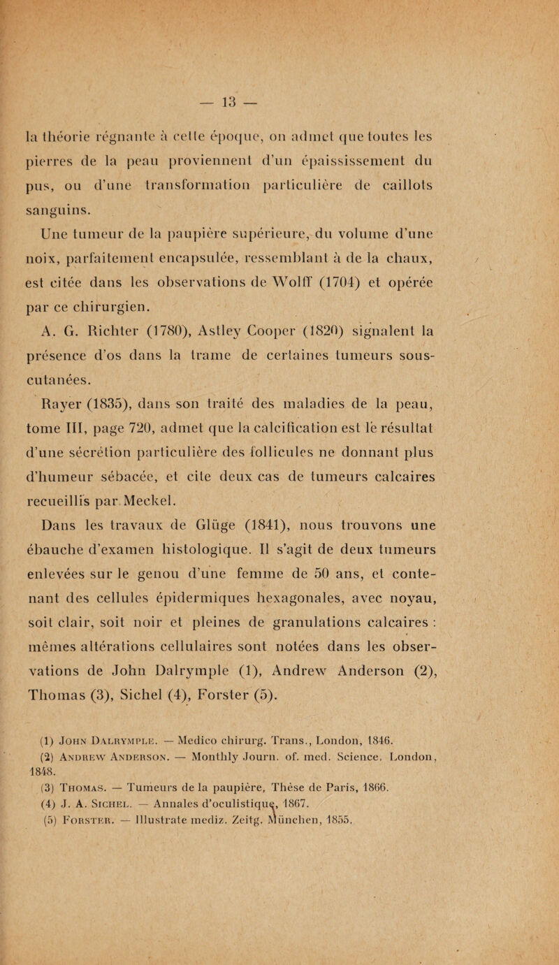 la théorie régnante à celle époque, on admet que toutes les pierres de la peau proviennent d’un épaississement du pus, ou d’une transformation particulière de caillots sanguins. Une tumeur de la paupière supérieure, du volume d’une noix, parfaitement encapsulée, ressemblant à de la chaux, est citée dans les observations de Wolff (1704) et opérée par ce chirurgien. A. G. Richter (1780), Astley Cooper (1820) signalent la présence d’os dans la trame de certaines tumeurs sous- cutanées. Rayer (1835), dans son traité des maladies de la peau, tome III, page 720, admet que la calcification est le résultat d’une sécrétion particulière des follicules ne donnant plus d’humeur sébacée, et cite deux cas de tumeurs calcaires recueillis par Meckel. Dans les travaux de Gliïge (1841), nous trouvons une ébauche d’examen histologique. Il s’agit de deux tumeurs enlevées sur le genou d’une femme de 50 ans, et conte¬ nant des cellules épidermiques hexagonales, avec noyau, i soit clair, soit noir et pleines de granulations calcaires : mêmes altérations cellulaires sont notées dans les obser¬ vations de John Dalrymple (1), Andrew Anderson (2), Thomas (3), Sichel (4), Forster (5). (1) John Dalrymple. — Medico chirurg. Trans., London, 1846. (2) Andrew Anderson. — Monthly Journ. of. med. Science, London, 1848. (3) Thomas. — Tumeurs de la paupière, Thèse de Paris, 1866. (4) J. A. Sichel. — Annales d’oculistique, 1867. (5) Forster. — Illustrate mediz. Zeitg. München, 1855,